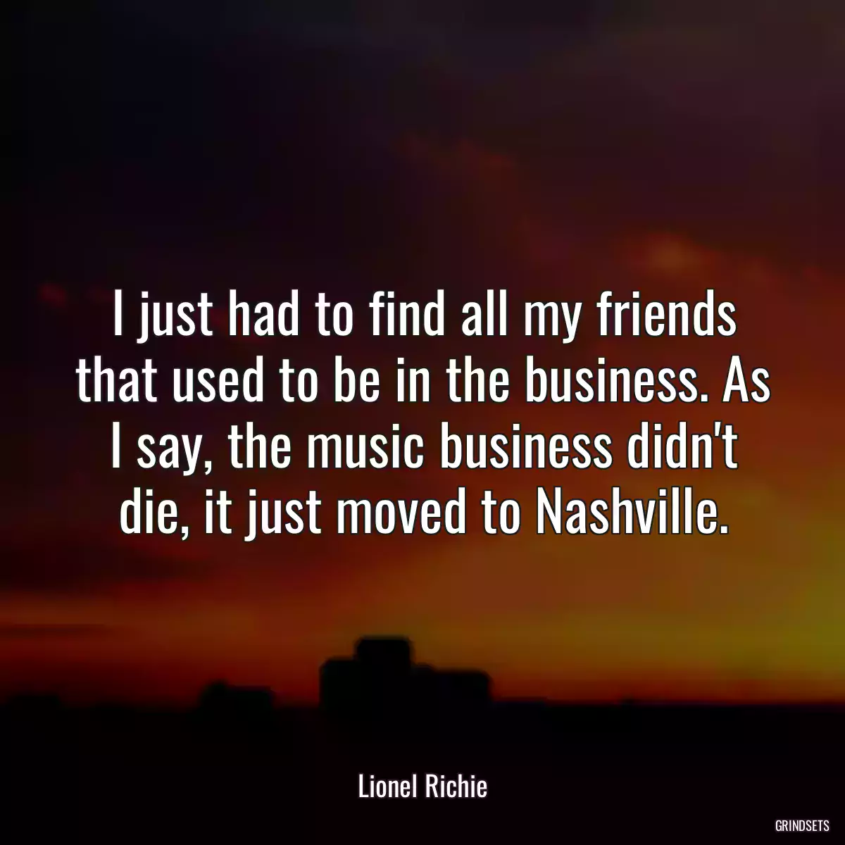 I just had to find all my friends that used to be in the business. As I say, the music business didn\'t die, it just moved to Nashville.