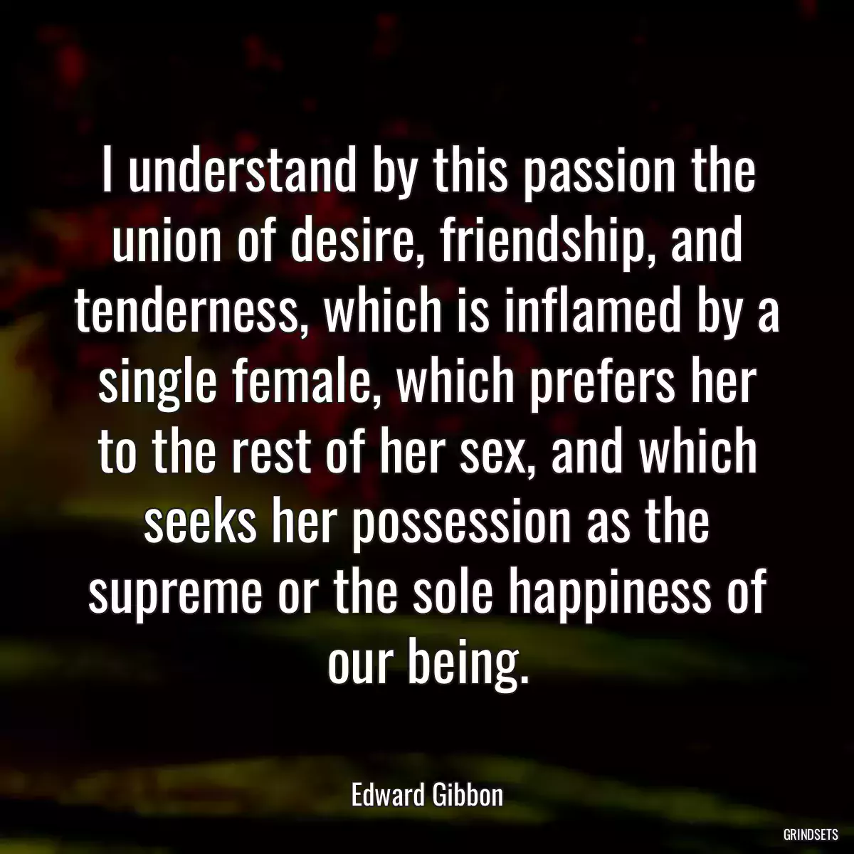 I understand by this passion the union of desire, friendship, and tenderness, which is inflamed by a single female, which prefers her to the rest of her sex, and which seeks her possession as the supreme or the sole happiness of our being.