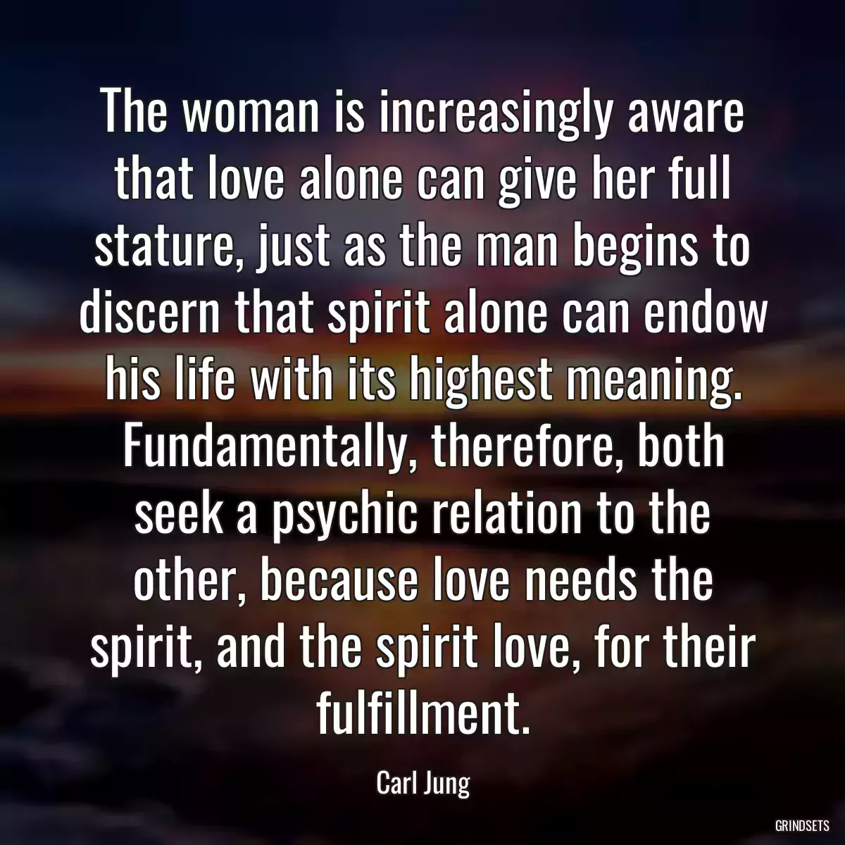 The woman is increasingly aware that love alone can give her full stature, just as the man begins to discern that spirit alone can endow his life with its highest meaning. Fundamentally, therefore, both seek a psychic relation to the other, because love needs the spirit, and the spirit love, for their fulfillment.