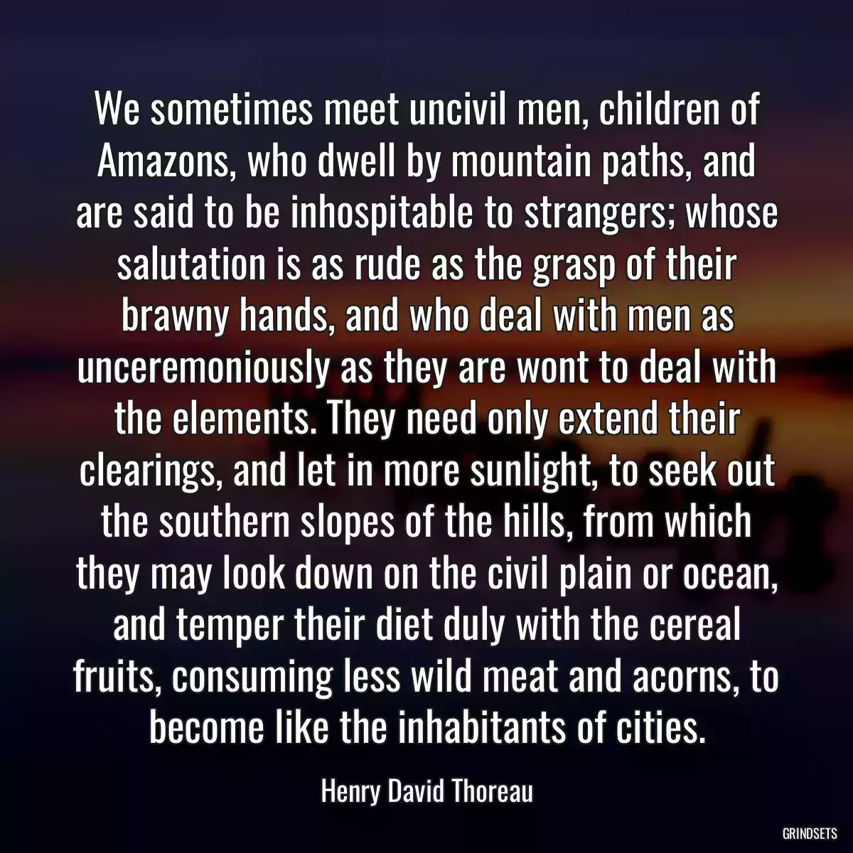 We sometimes meet uncivil men, children of Amazons, who dwell by mountain paths, and are said to be inhospitable to strangers; whose salutation is as rude as the grasp of their brawny hands, and who deal with men as unceremoniously as they are wont to deal with the elements. They need only extend their clearings, and let in more sunlight, to seek out the southern slopes of the hills, from which they may look down on the civil plain or ocean, and temper their diet duly with the cereal fruits, consuming less wild meat and acorns, to become like the inhabitants of cities.