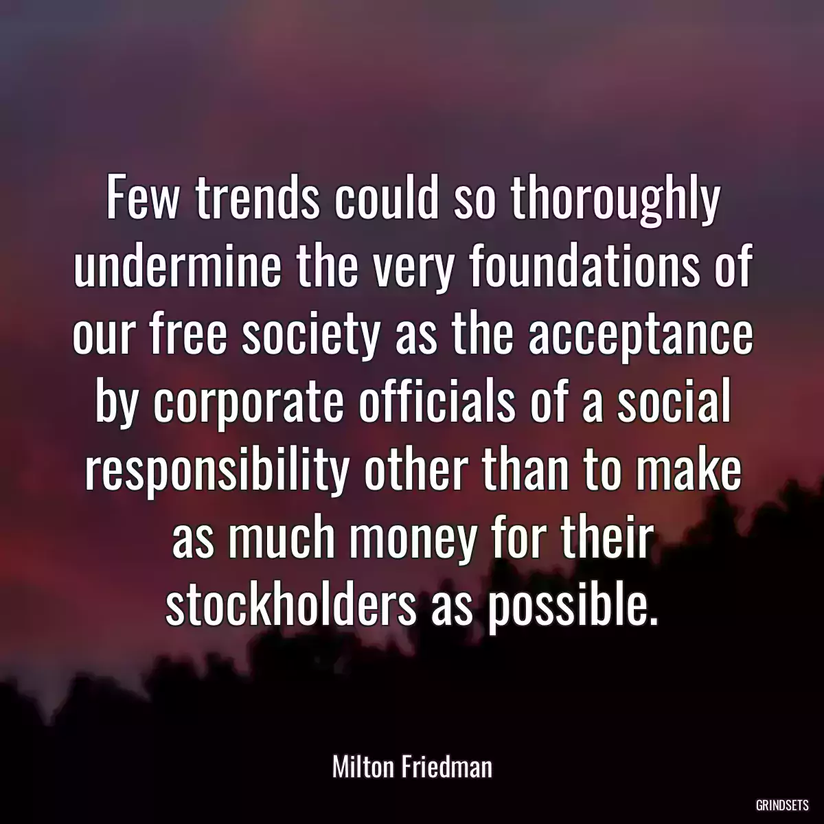 Few trends could so thoroughly undermine the very foundations of our free society as the acceptance by corporate officials of a social responsibility other than to make as much money for their stockholders as possible.