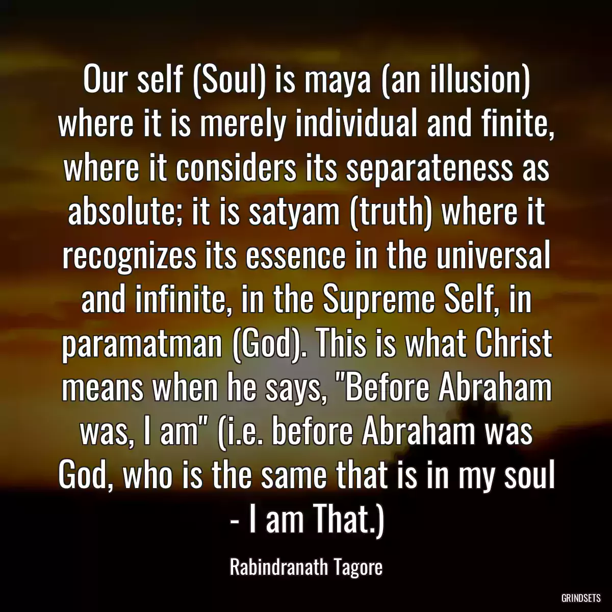 Our self (Soul) is maya (an illusion) where it is merely individual and finite, where it considers its separateness as absolute; it is satyam (truth) where it recognizes its essence in the universal and infinite, in the Supreme Self, in paramatman (God). This is what Christ means when he says, \