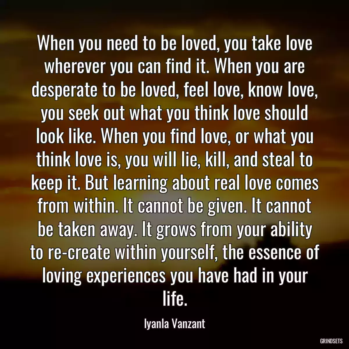 When you need to be loved, you take love wherever you can find it. When you are desperate to be loved, feel love, know love, you seek out what you think love should look like. When you find love, or what you think love is, you will lie, kill, and steal to keep it. But learning about real love comes from within. It cannot be given. It cannot be taken away. It grows from your ability to re-create within yourself, the essence of loving experiences you have had in your life.