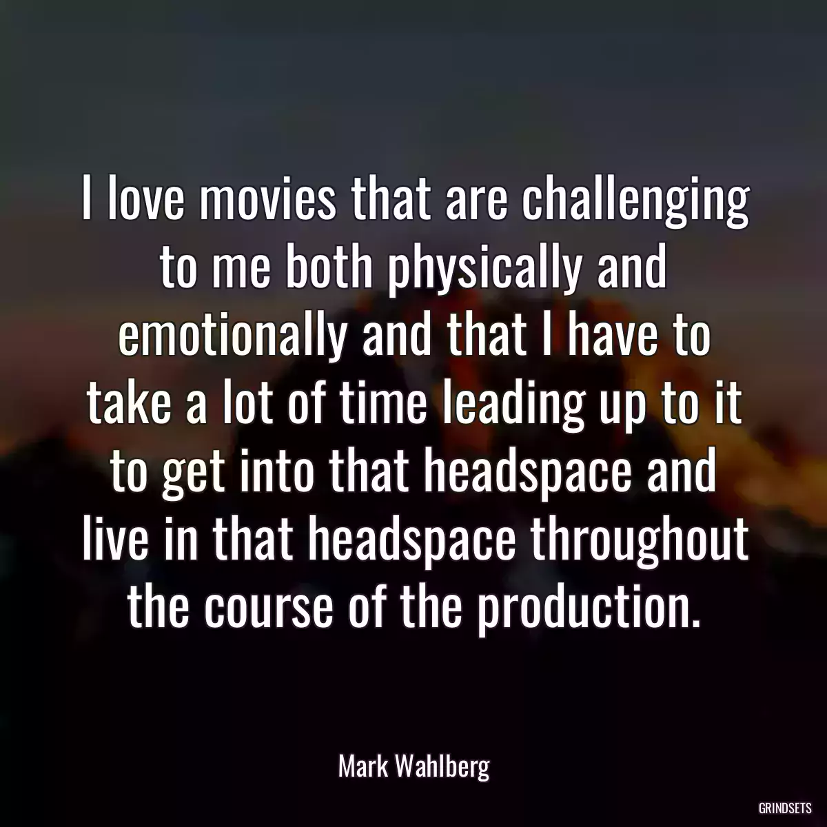 I love movies that are challenging to me both physically and emotionally and that I have to take a lot of time leading up to it to get into that headspace and live in that headspace throughout the course of the production.