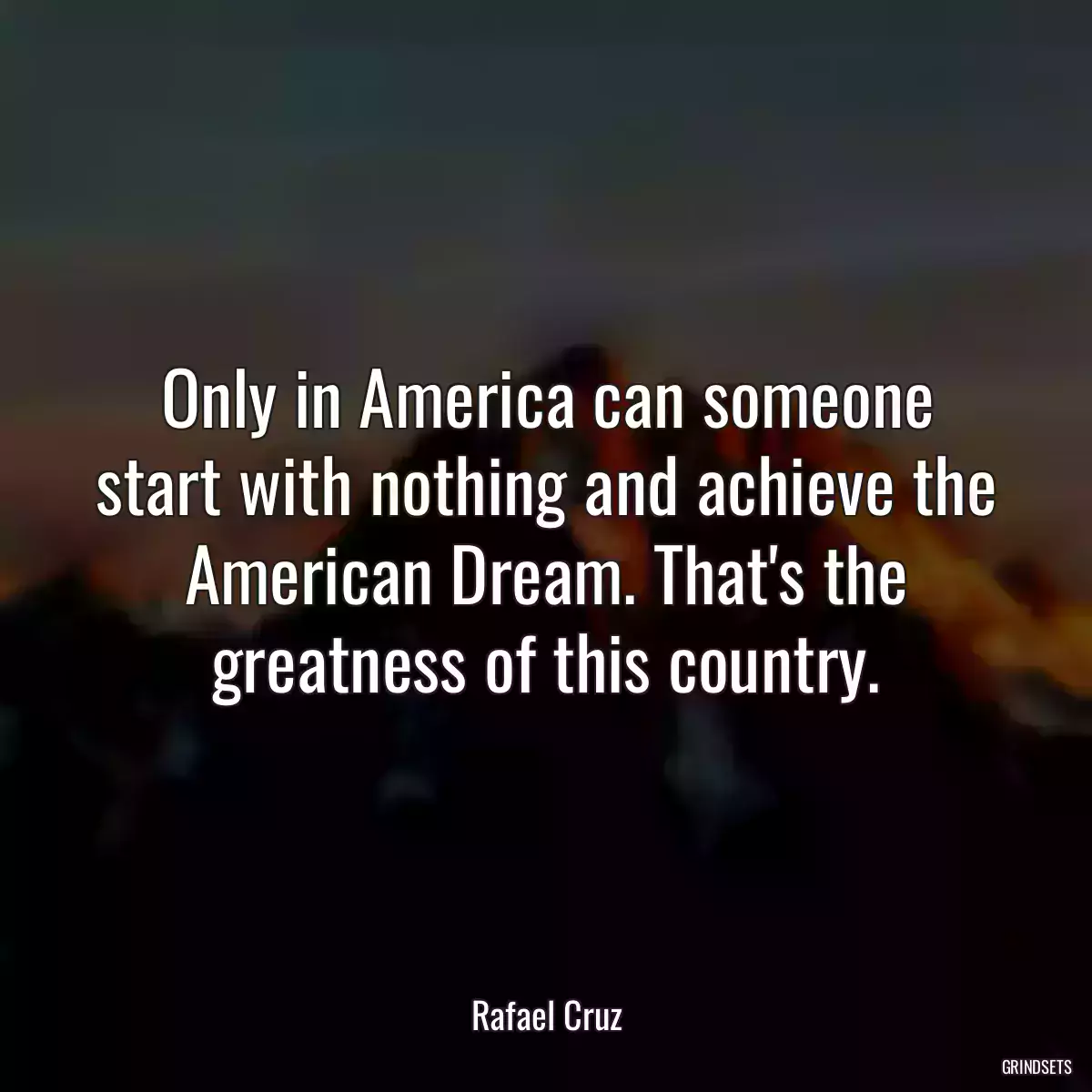 Only in America can someone start with nothing and achieve the American Dream. That\'s the greatness of this country.