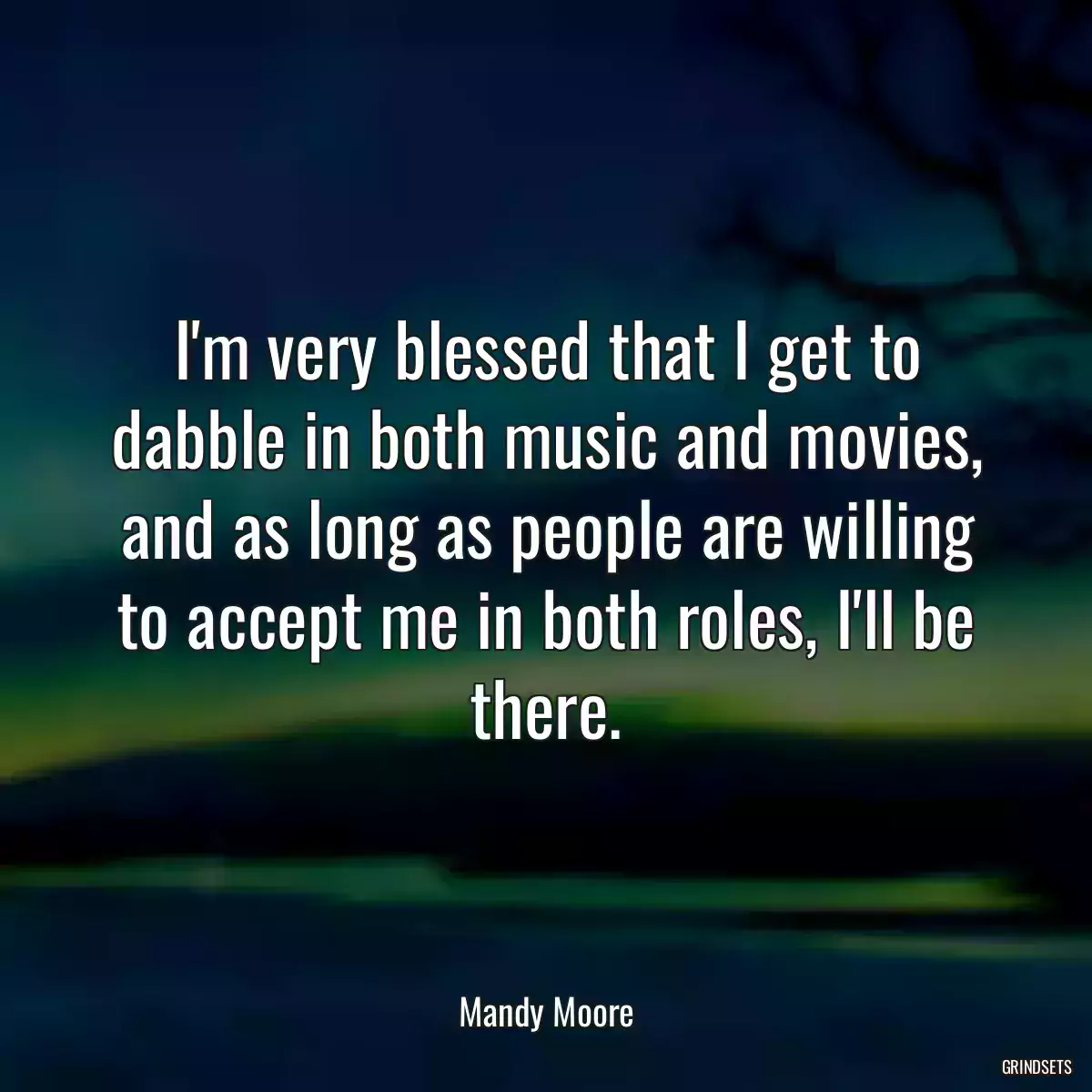 I\'m very blessed that I get to dabble in both music and movies, and as long as people are willing to accept me in both roles, I\'ll be there.