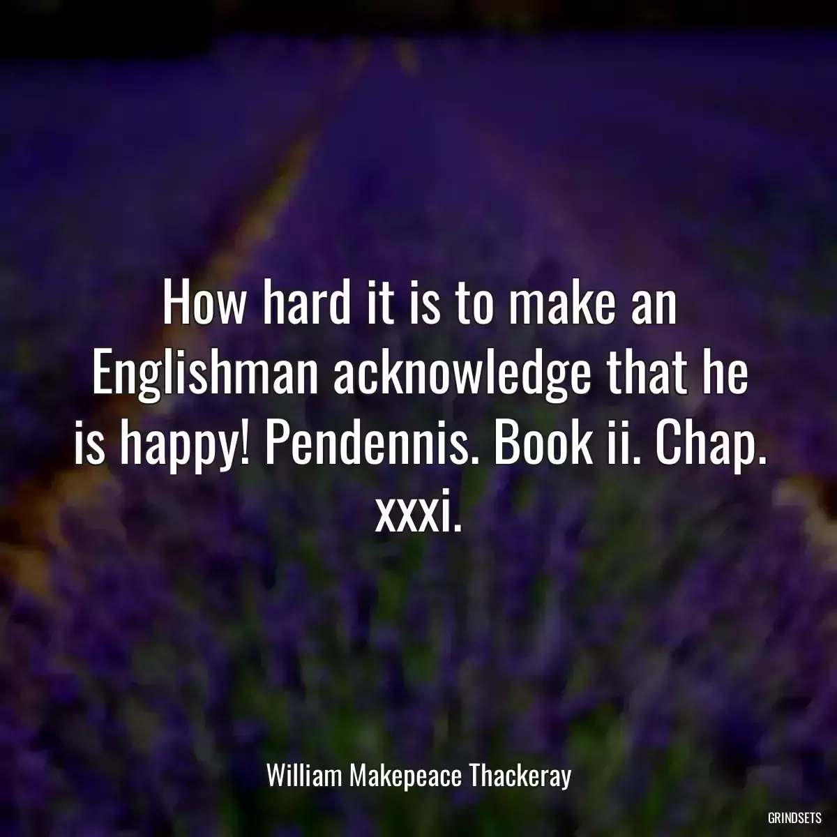 How hard it is to make an Englishman acknowledge that he is happy! Pendennis. Book ii. Chap. xxxi.