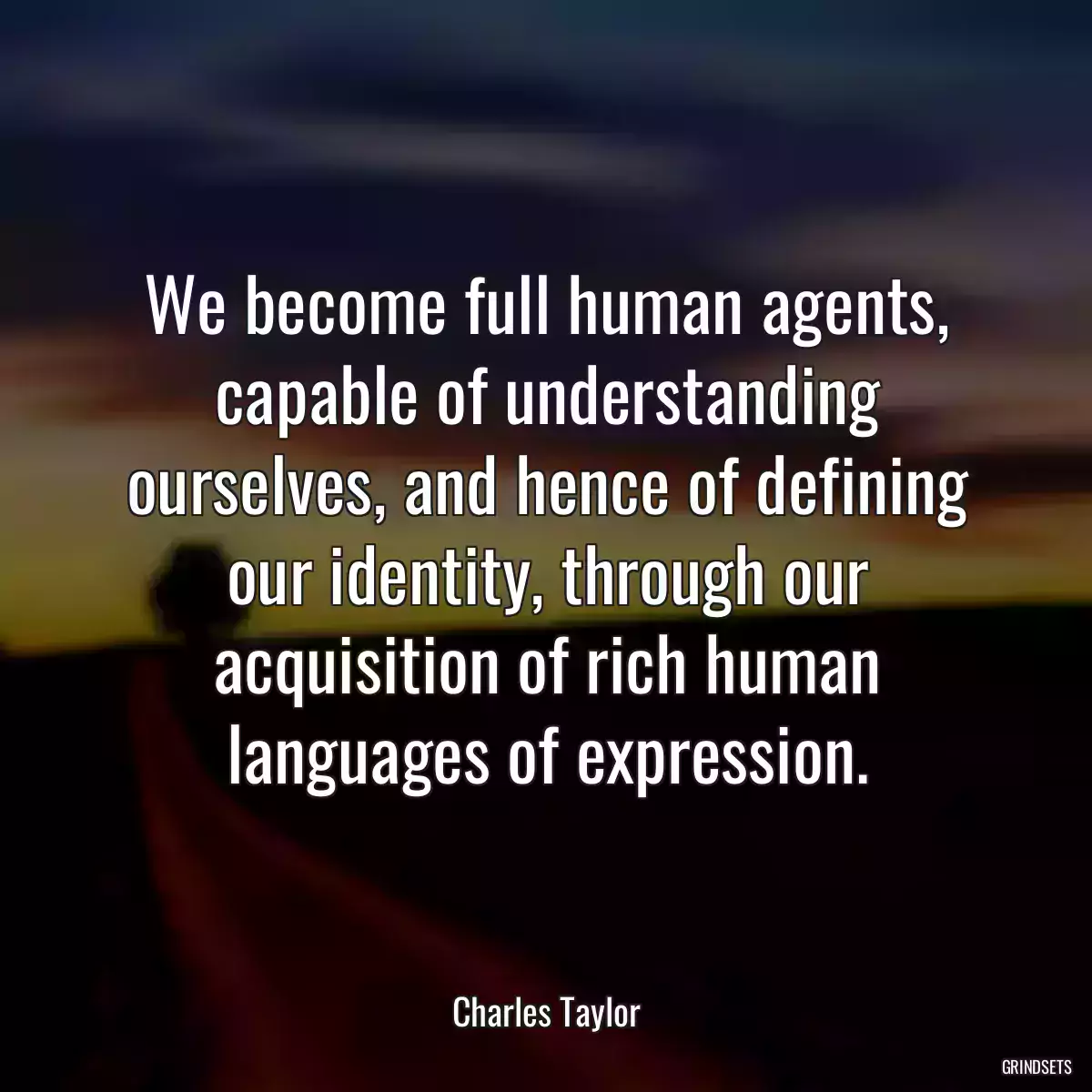 We become full human agents, capable of understanding ourselves, and hence of defining our identity, through our acquisition of rich human languages of expression.