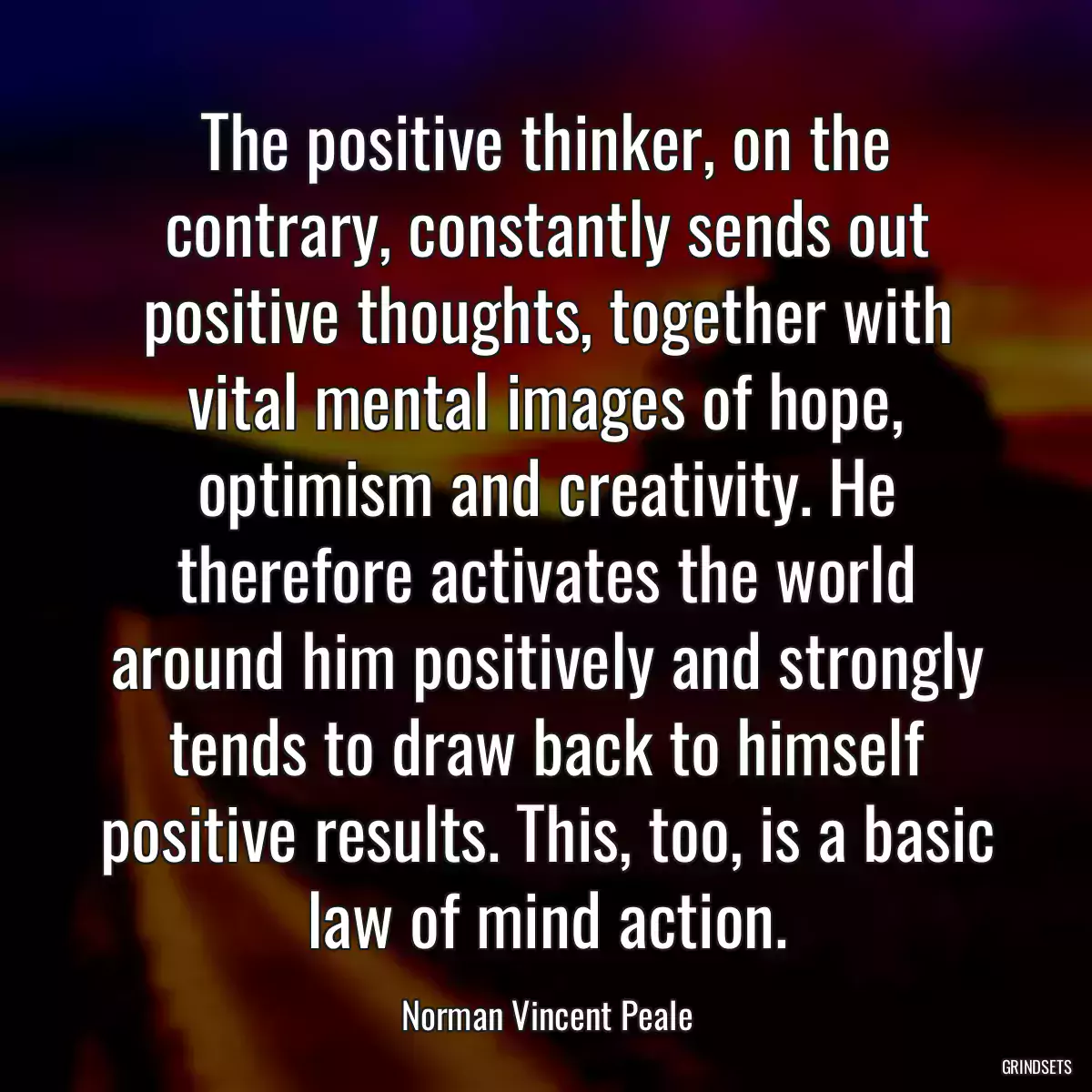 The positive thinker, on the contrary, constantly sends out positive thoughts, together with vital mental images of hope, optimism and creativity. He therefore activates the world around him positively and strongly tends to draw back to himself positive results. This, too, is a basic law of mind action.