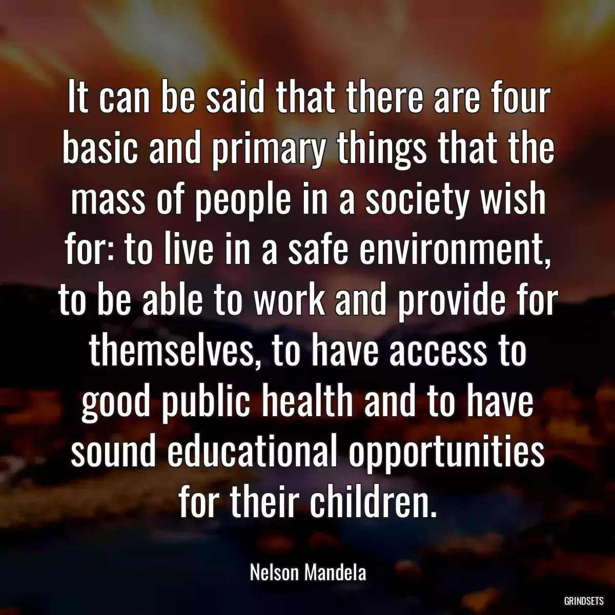 It can be said that there are four basic and primary things that the mass of people in a society wish for: to live in a safe environment, to be able to work and provide for themselves, to have access to good public health and to have sound educational opportunities for their children.