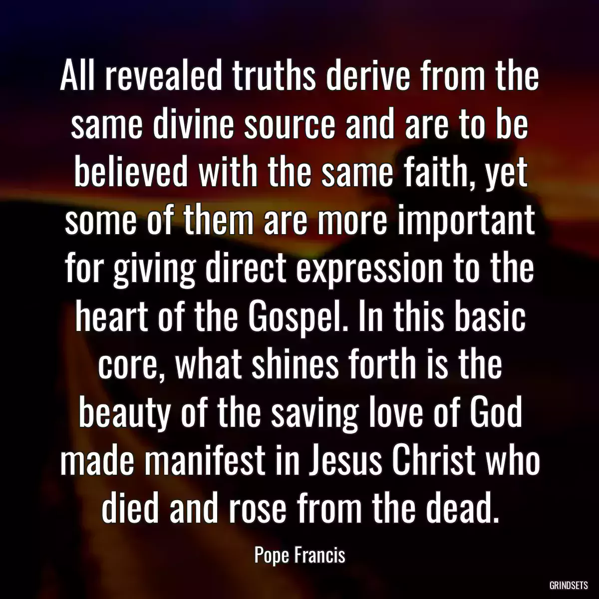 All revealed truths derive from the same divine source and are to be believed with the same faith, yet some of them are more important for giving direct expression to the heart of the Gospel. In this basic core, what shines forth is the beauty of the saving love of God made manifest in Jesus Christ who died and rose from the dead.