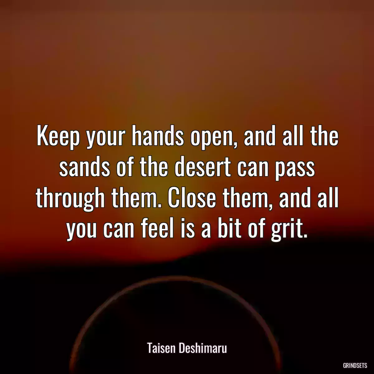 Keep your hands open, and all the sands of the desert can pass through them. Close them, and all you can feel is a bit of grit.