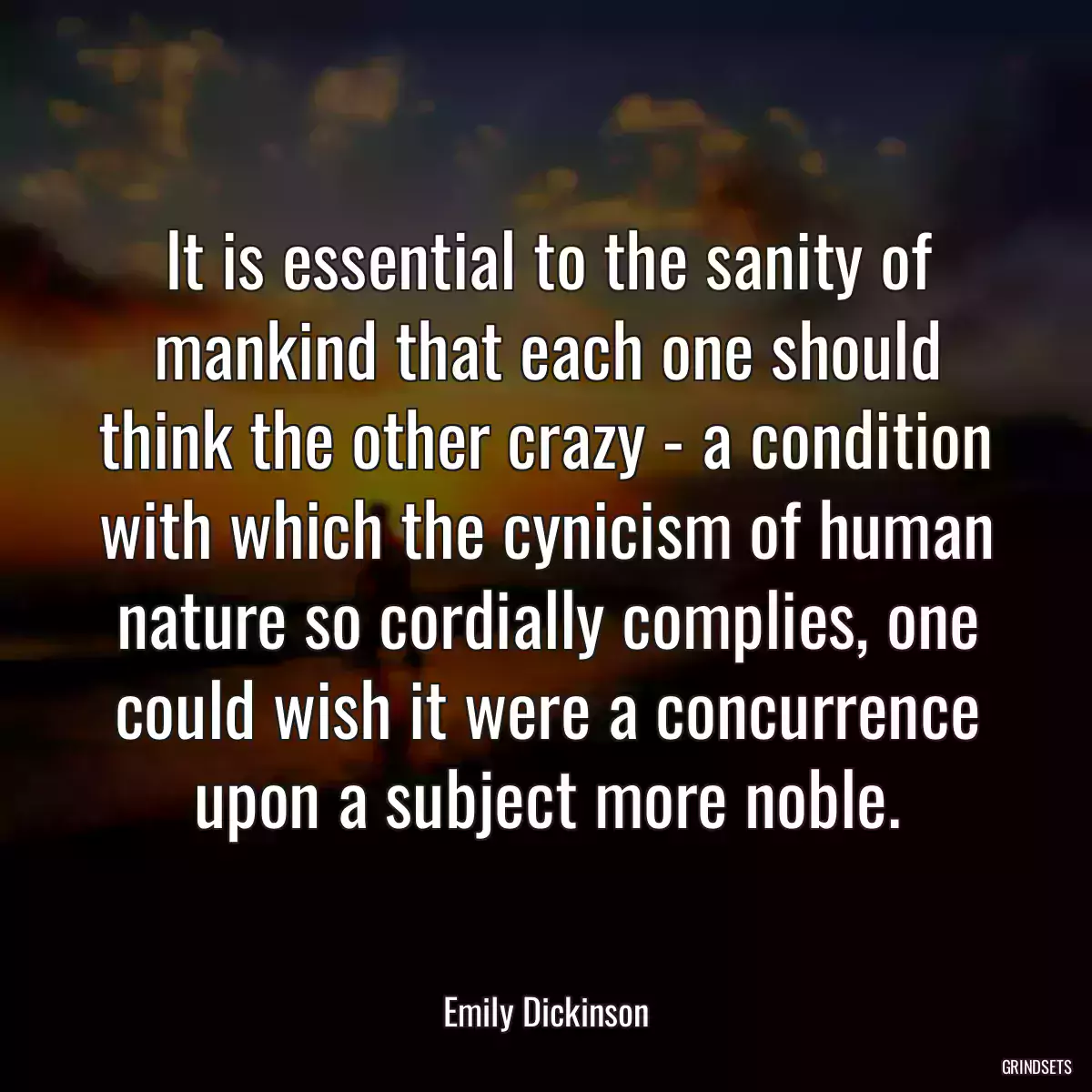 It is essential to the sanity of mankind that each one should think the other crazy - a condition with which the cynicism of human nature so cordially complies, one could wish it were a concurrence upon a subject more noble.