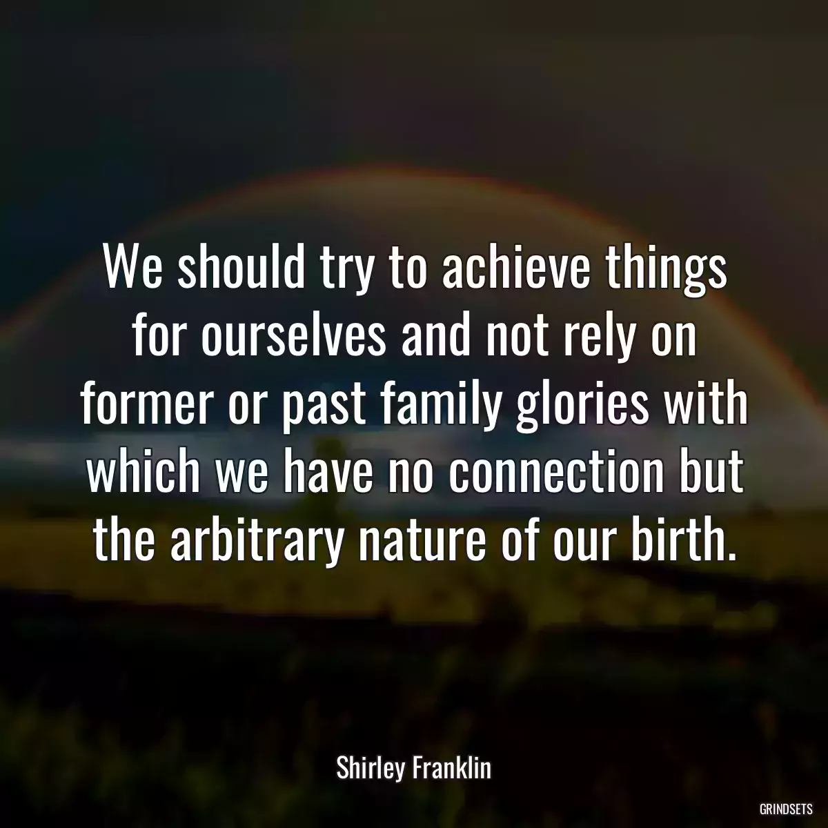 We should try to achieve things for ourselves and not rely on former or past family glories with which we have no connection but the arbitrary nature of our birth.