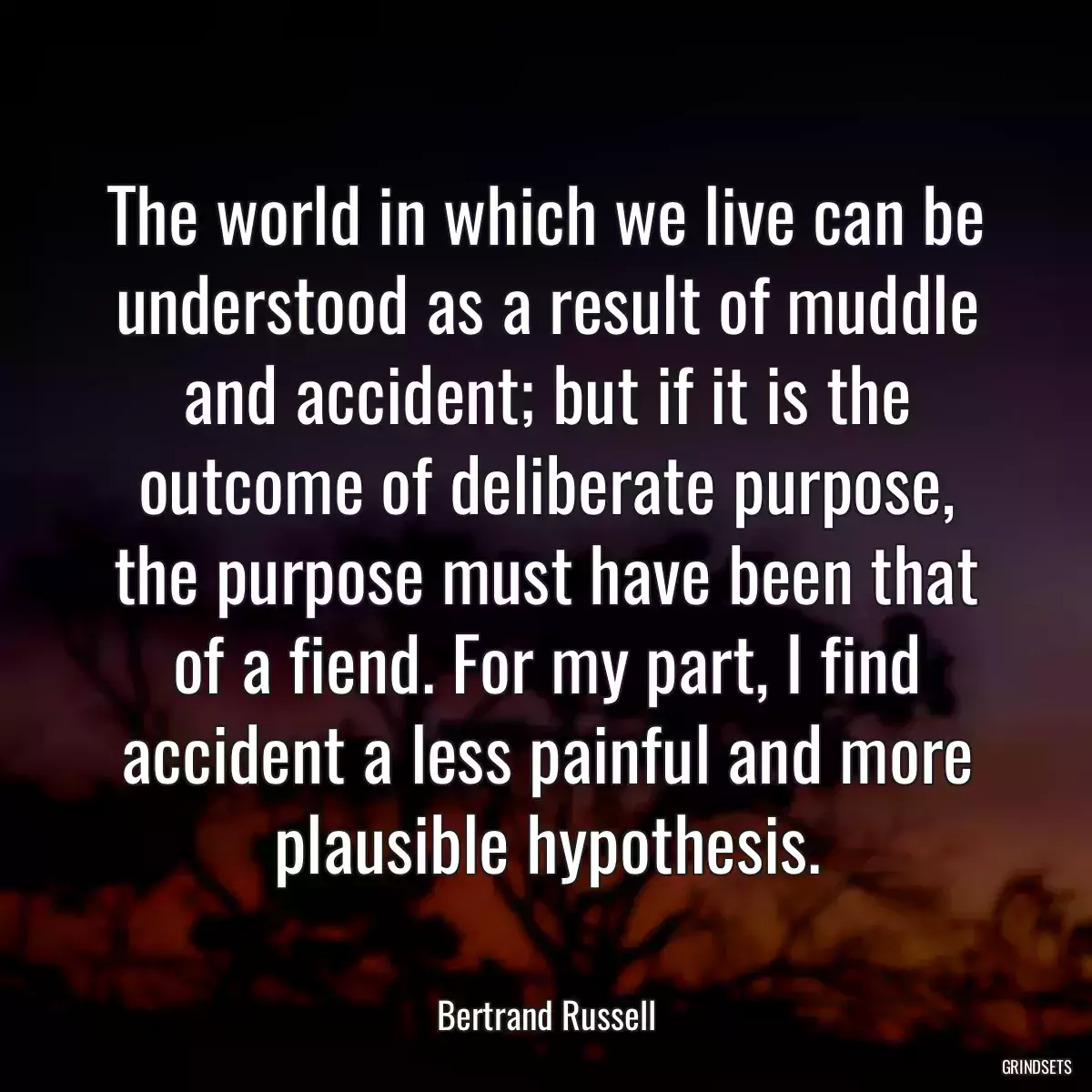 The world in which we live can be understood as a result of muddle and accident; but if it is the outcome of deliberate purpose, the purpose must have been that of a fiend. For my part, I find accident a less painful and more plausible hypothesis.