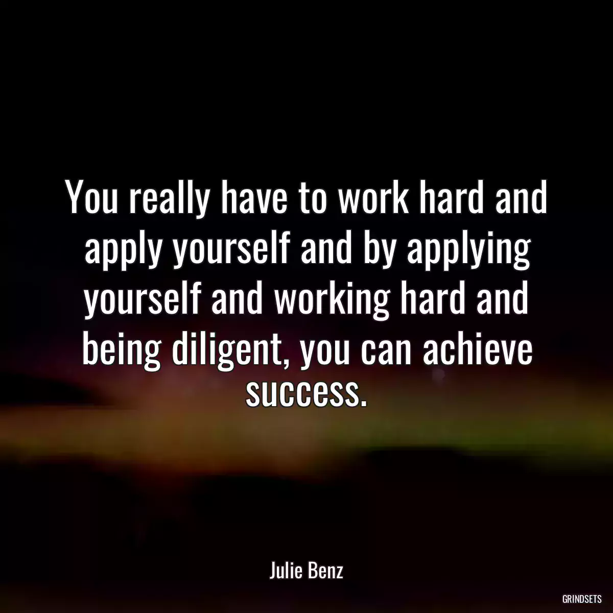 You really have to work hard and apply yourself and by applying yourself and working hard and being diligent, you can achieve success.