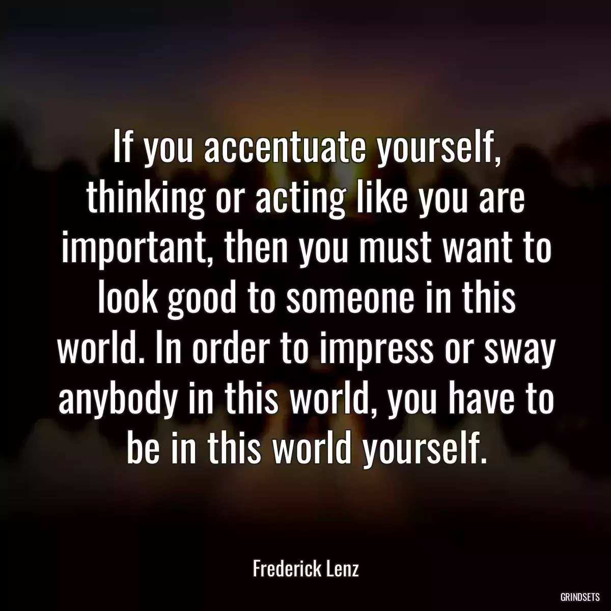 If you accentuate yourself, thinking or acting like you are important, then you must want to look good to someone in this world. In order to impress or sway anybody in this world, you have to be in this world yourself.