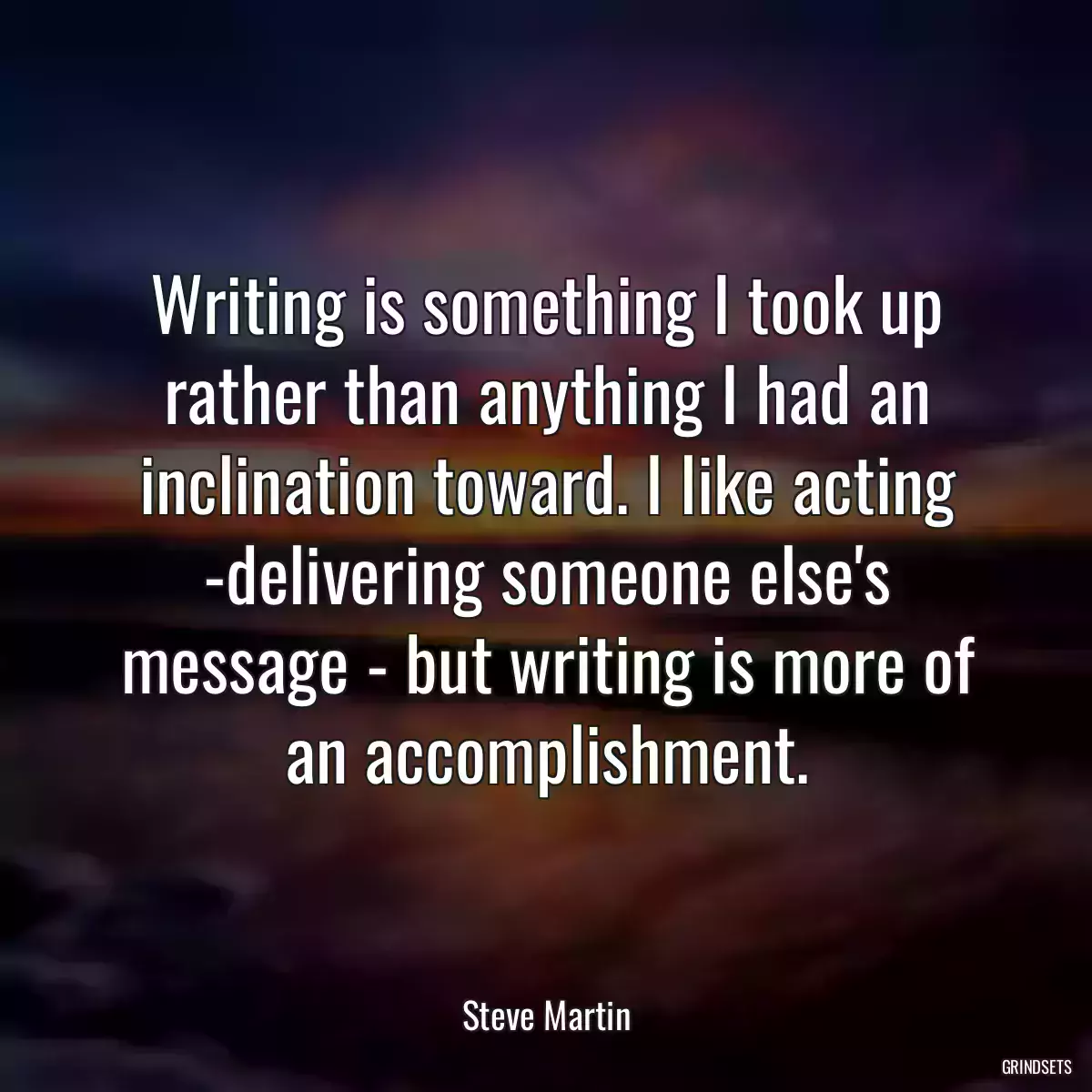 Writing is something I took up rather than anything I had an inclination toward. I like acting -delivering someone else\'s message - but writing is more of an accomplishment.