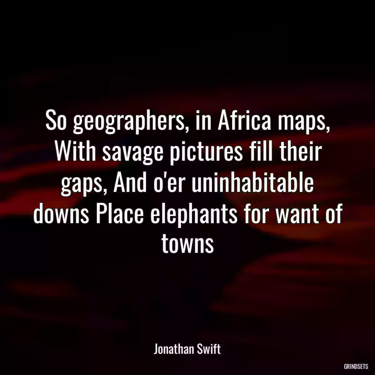 So geographers, in Africa maps, With savage pictures fill their gaps, And o\'er uninhabitable downs Place elephants for want of towns