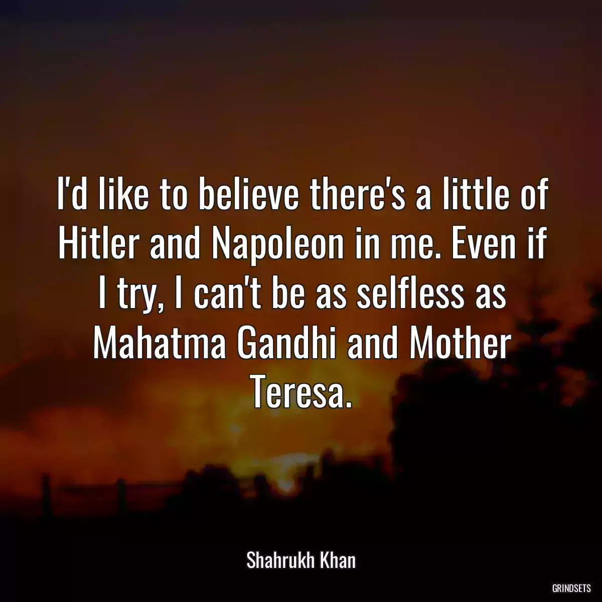 I\'d like to believe there\'s a little of Hitler and Napoleon in me. Even if I try, I can\'t be as selfless as Mahatma Gandhi and Mother Teresa.