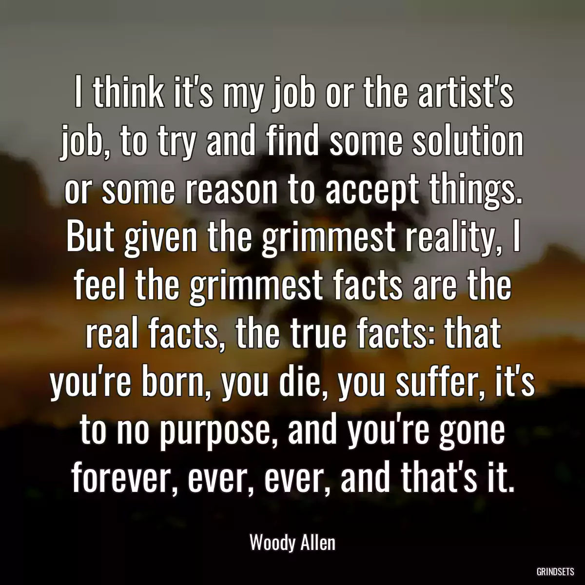 I think it\'s my job or the artist\'s job, to try and find some solution or some reason to accept things. But given the grimmest reality, I feel the grimmest facts are the real facts, the true facts: that you\'re born, you die, you suffer, it\'s to no purpose, and you\'re gone forever, ever, ever, and that\'s it.