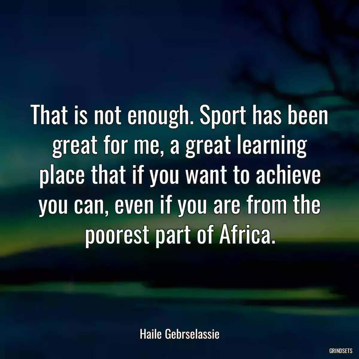 That is not enough. Sport has been great for me, a great learning place that if you want to achieve you can, even if you are from the poorest part of Africa.