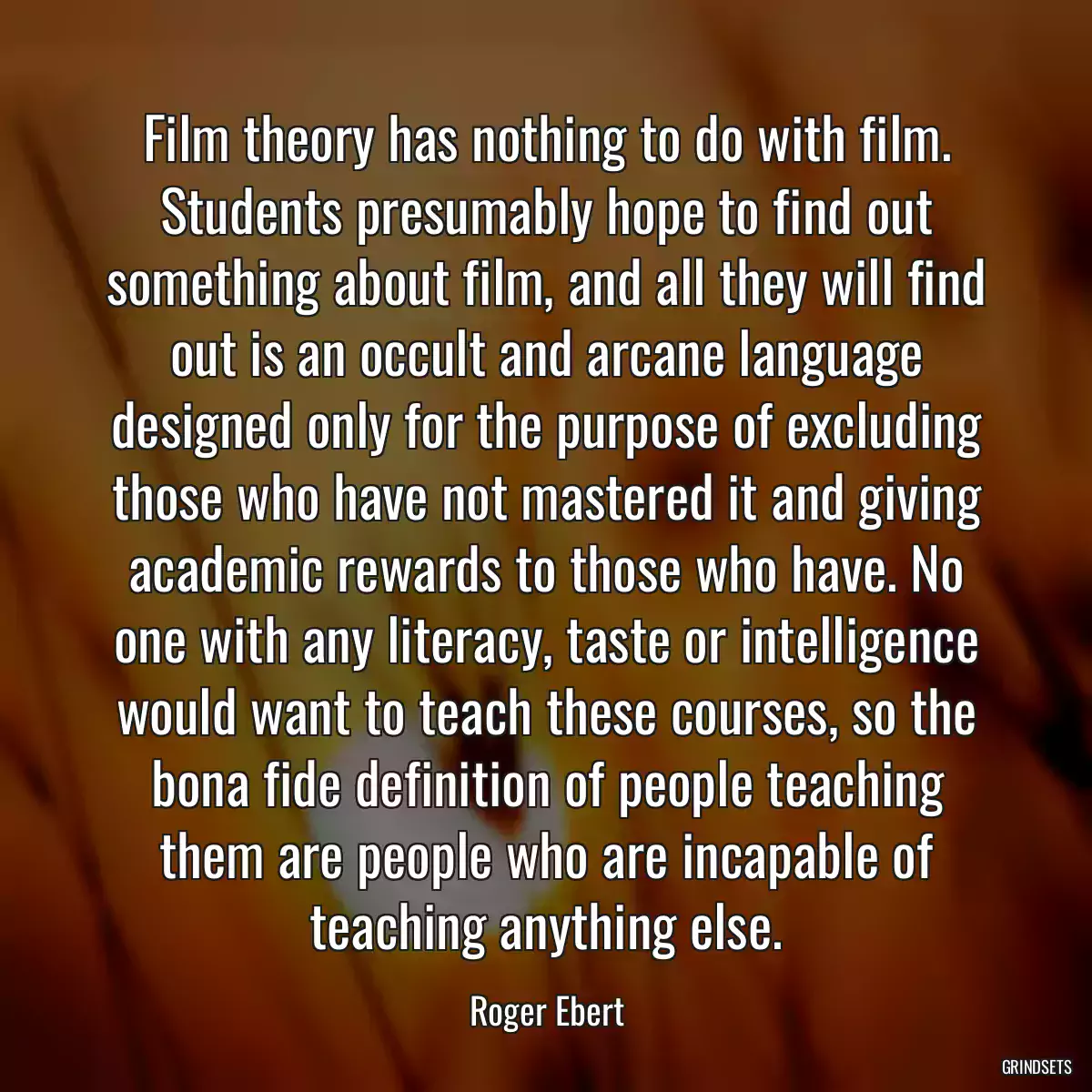 Film theory has nothing to do with film. Students presumably hope to find out something about film, and all they will find out is an occult and arcane language designed only for the purpose of excluding those who have not mastered it and giving academic rewards to those who have. No one with any literacy, taste or intelligence would want to teach these courses, so the bona fide definition of people teaching them are people who are incapable of teaching anything else.