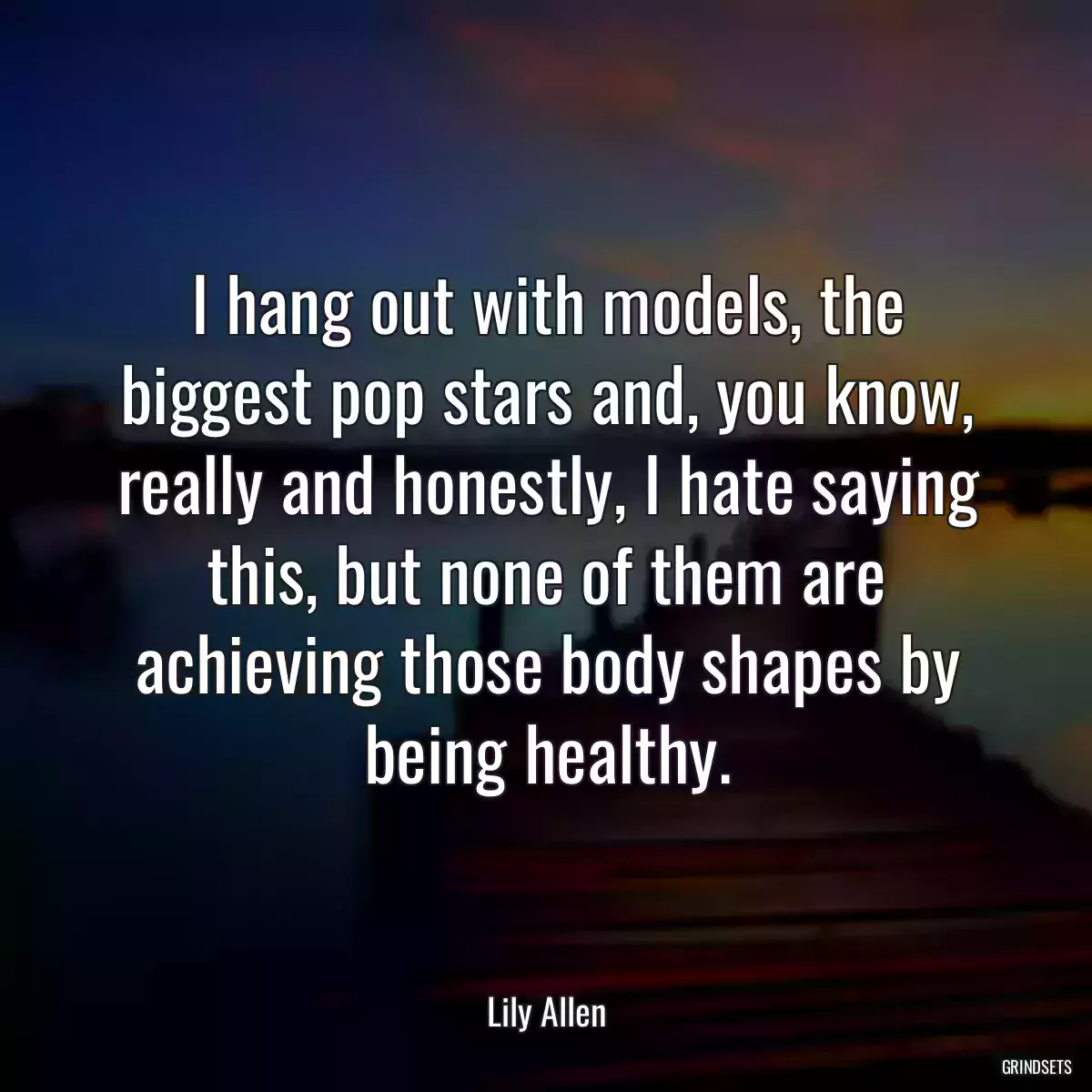 I hang out with models, the biggest pop stars and, you know, really and honestly, I hate saying this, but none of them are achieving those body shapes by being healthy.