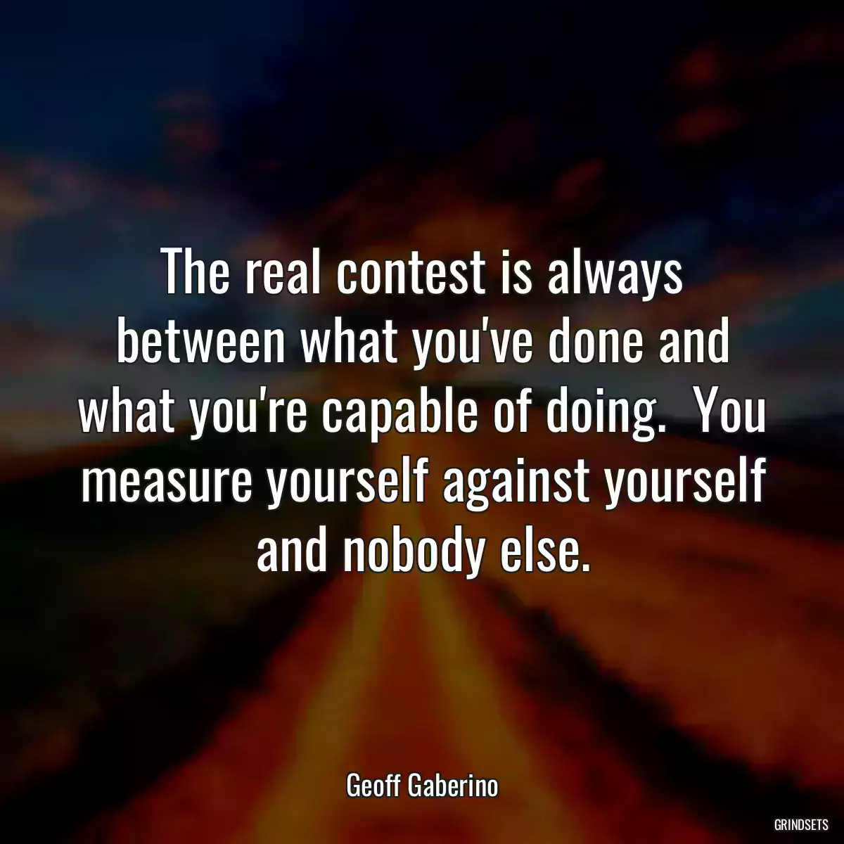 The real contest is always between what you\'ve done and what you\'re capable of doing.  You measure yourself against yourself and nobody else.