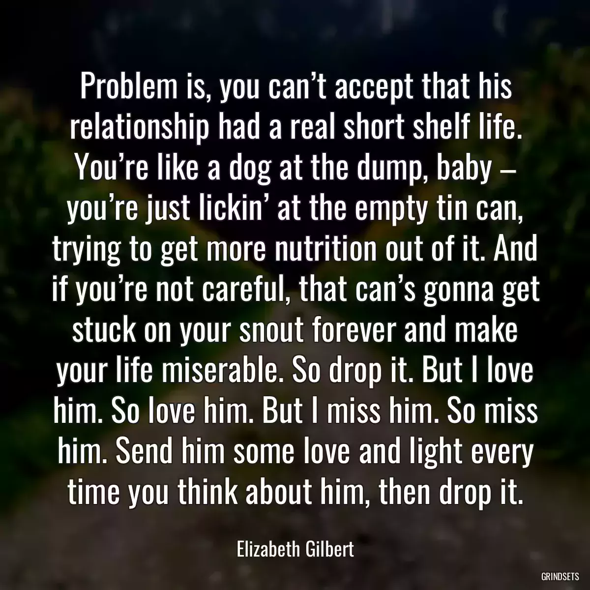 Problem is, you can’t accept that his relationship had a real short shelf life. You’re like a dog at the dump, baby – you’re just lickin’ at the empty tin can, trying to get more nutrition out of it. And if you’re not careful, that can’s gonna get stuck on your snout forever and make your life miserable. So drop it. But I love him. So love him. But I miss him. So miss him. Send him some love and light every time you think about him, then drop it.