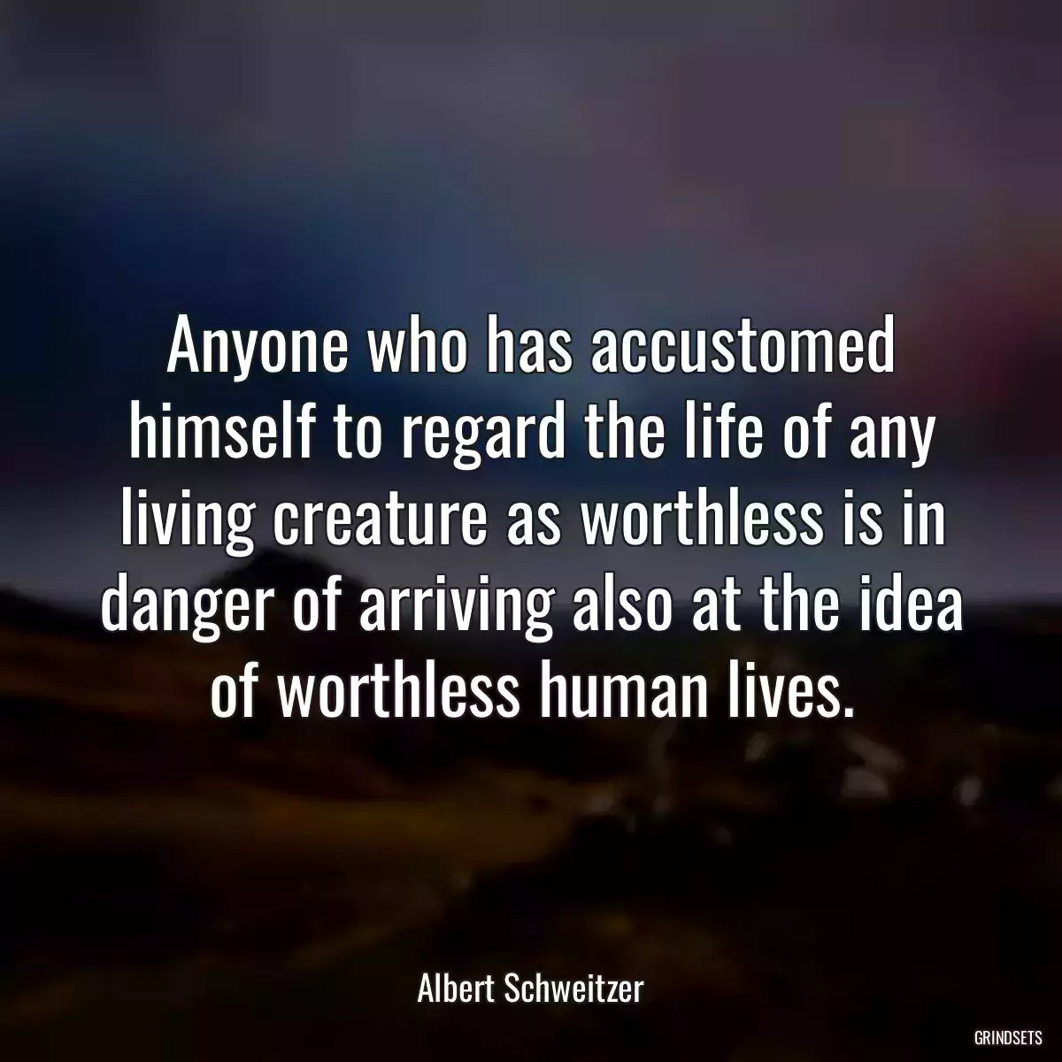 Anyone who has accustomed himself to regard the life of any living creature as worthless is in danger of arriving also at the idea of worthless human lives.