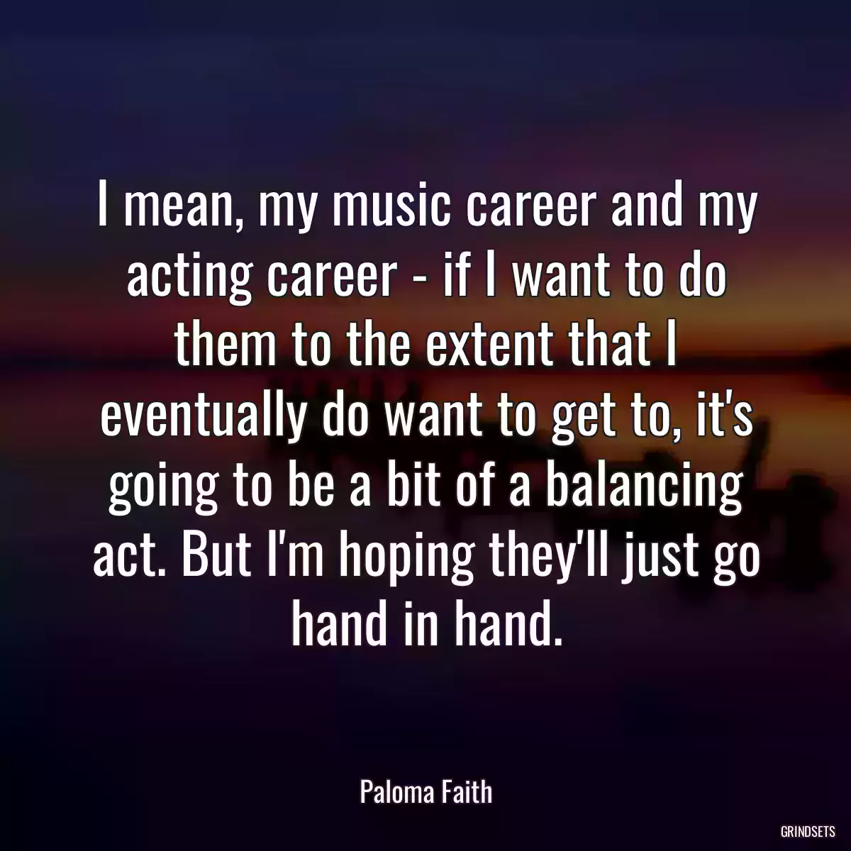 I mean, my music career and my acting career - if I want to do them to the extent that I eventually do want to get to, it\'s going to be a bit of a balancing act. But I\'m hoping they\'ll just go hand in hand.