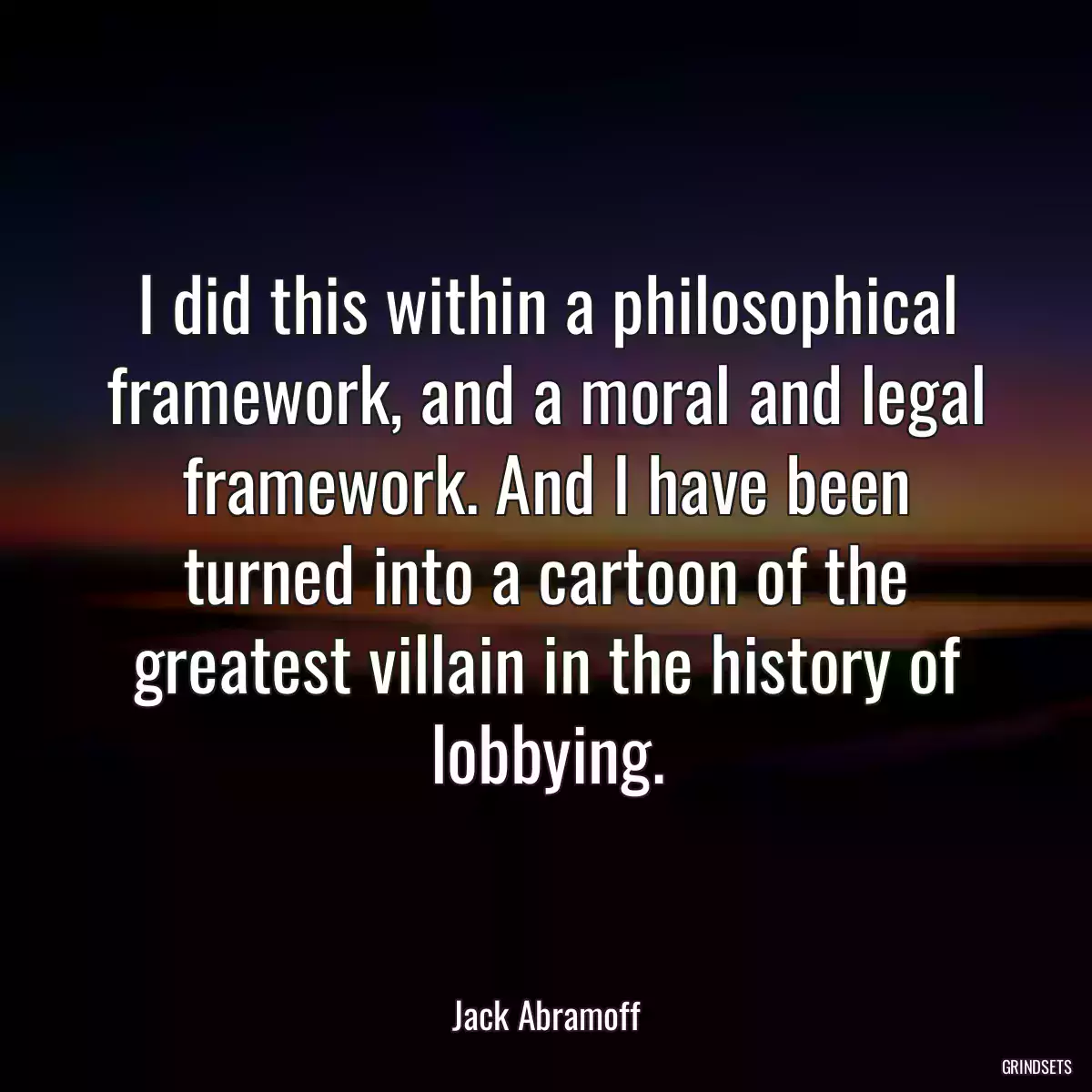 I did this within a philosophical framework, and a moral and legal framework. And I have been turned into a cartoon of the greatest villain in the history of lobbying.