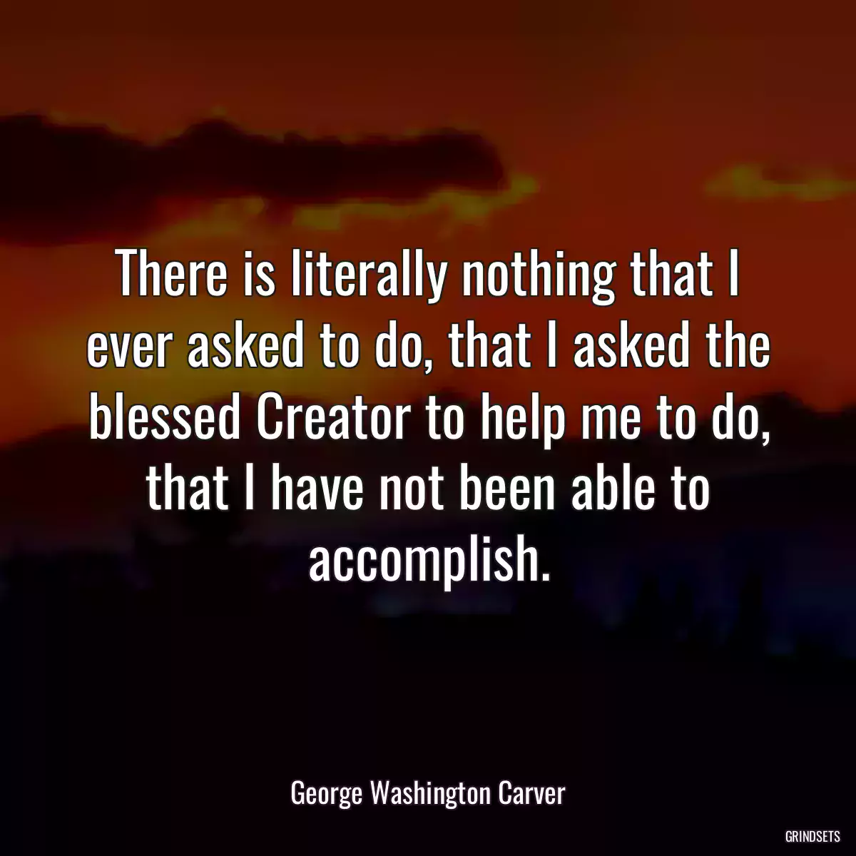 There is literally nothing that I ever asked to do, that I asked the blessed Creator to help me to do, that I have not been able to accomplish.