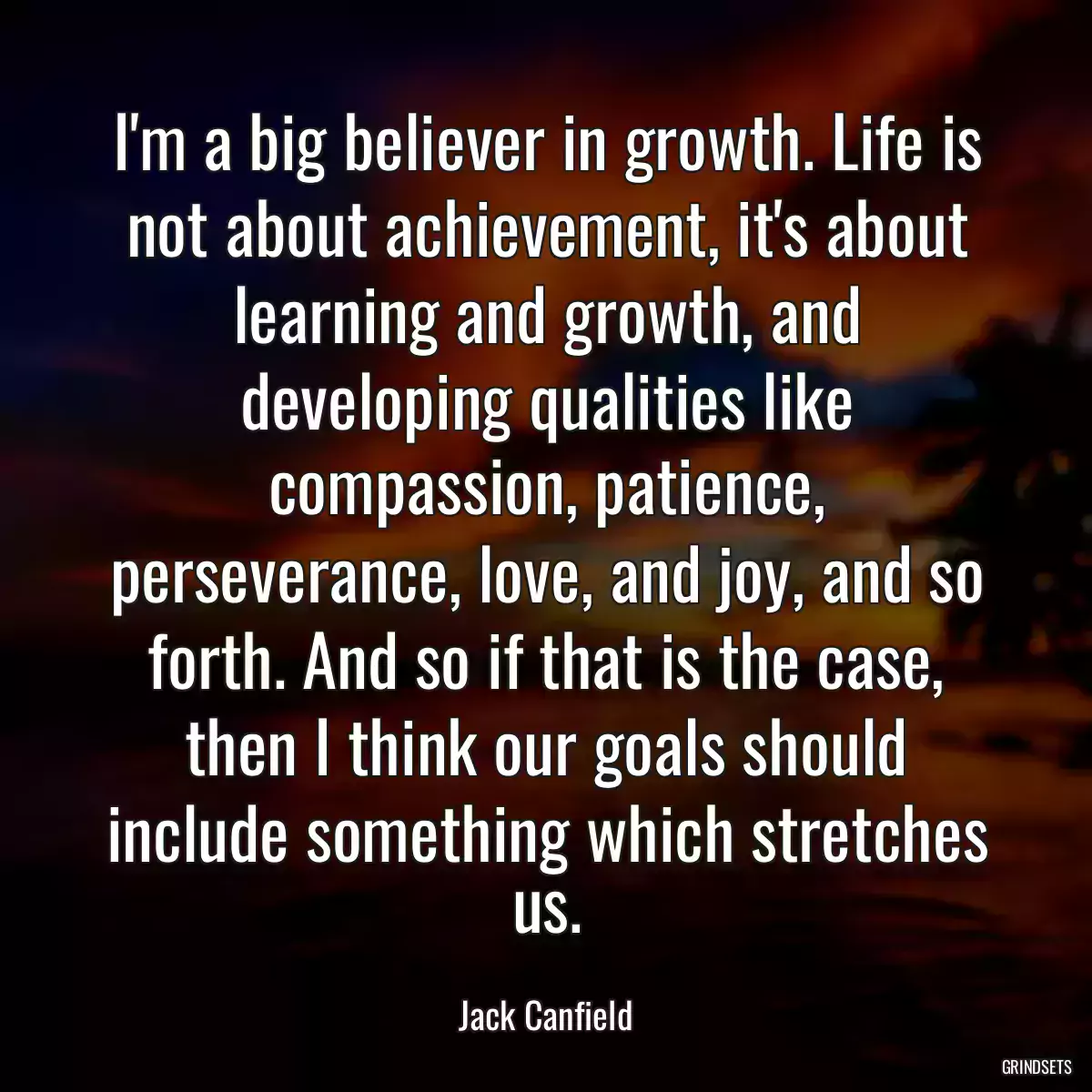 I\'m a big believer in growth. Life is not about achievement, it\'s about learning and growth, and developing qualities like compassion, patience, perseverance, love, and joy, and so forth. And so if that is the case, then I think our goals should include something which stretches us.