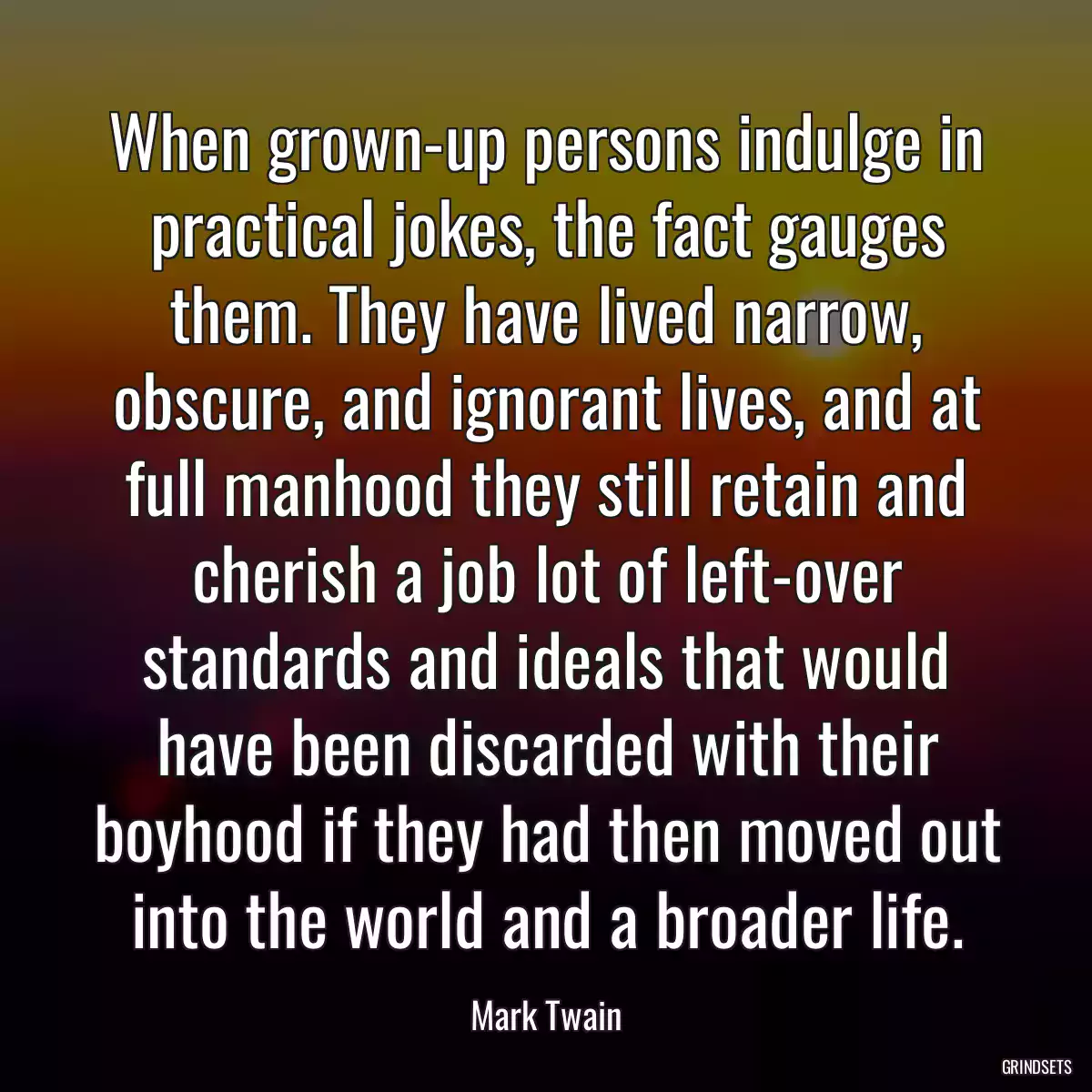 When grown-up persons indulge in practical jokes, the fact gauges them. They have lived narrow, obscure, and ignorant lives, and at full manhood they still retain and cherish a job lot of left-over standards and ideals that would have been discarded with their boyhood if they had then moved out into the world and a broader life.