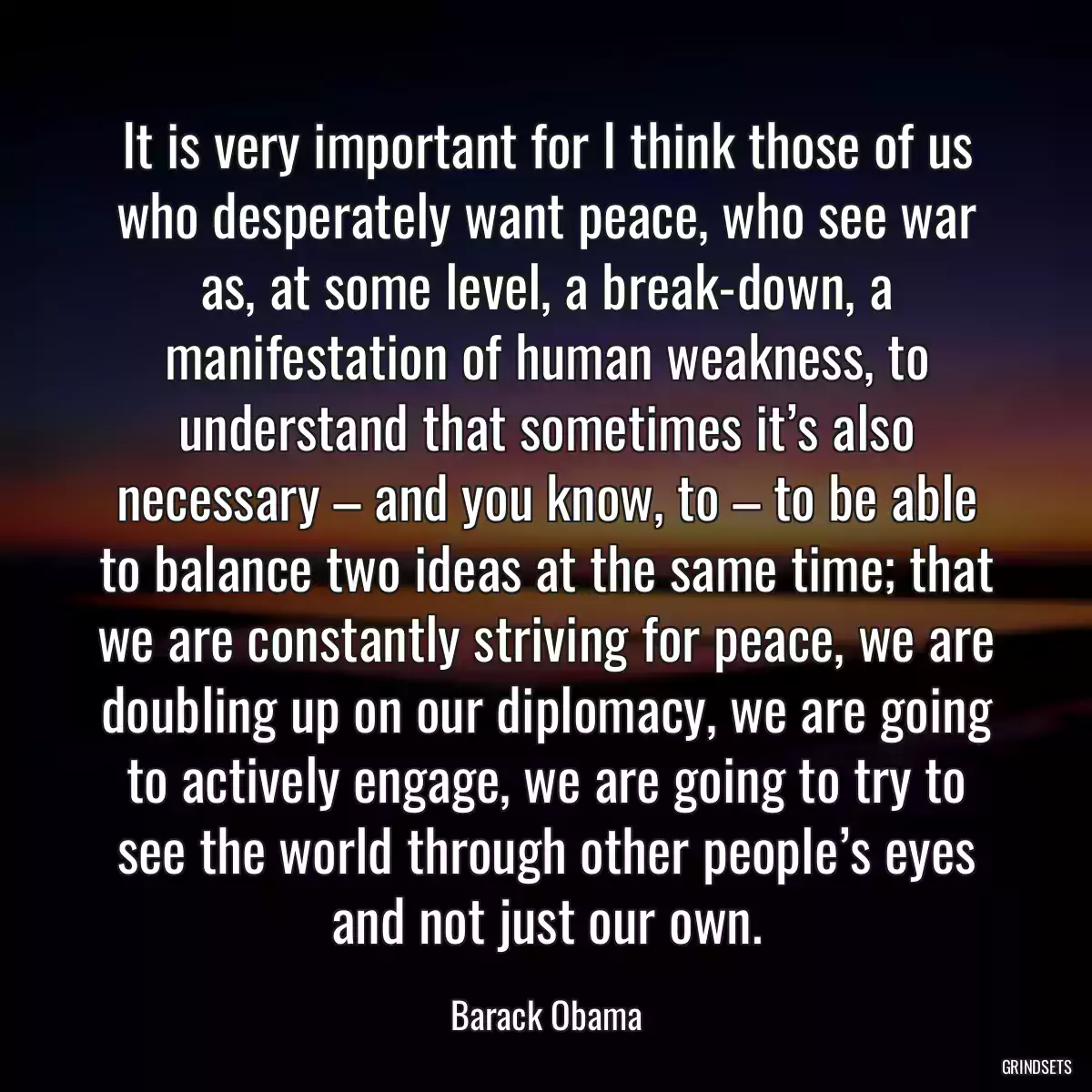 It is very important for I think those of us who desperately want peace, who see war as, at some level, a break-down, a manifestation of human weakness, to understand that sometimes it’s also necessary – and you know, to – to be able to balance two ideas at the same time; that we are constantly striving for peace, we are doubling up on our diplomacy, we are going to actively engage, we are going to try to see the world through other people’s eyes and not just our own.