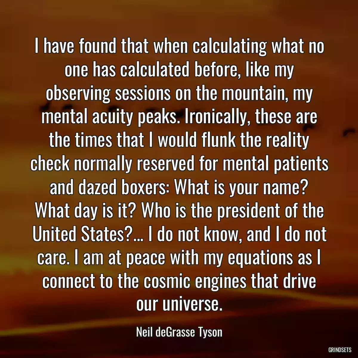 I have found that when calculating what no one has calculated before, like my observing sessions on the mountain, my mental acuity peaks. Ironically, these are the times that I would flunk the reality check normally reserved for mental patients and dazed boxers: What is your name? What day is it? Who is the president of the United States?... I do not know, and I do not care. I am at peace with my equations as I connect to the cosmic engines that drive our universe.