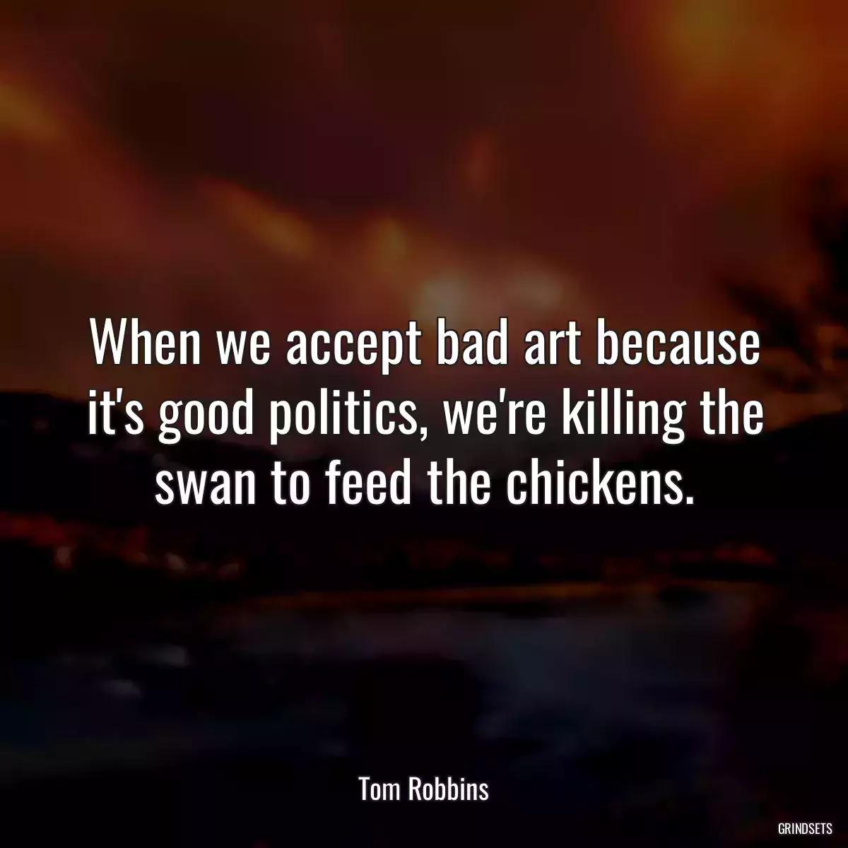 When we accept bad art because it\'s good politics, we\'re killing the swan to feed the chickens.