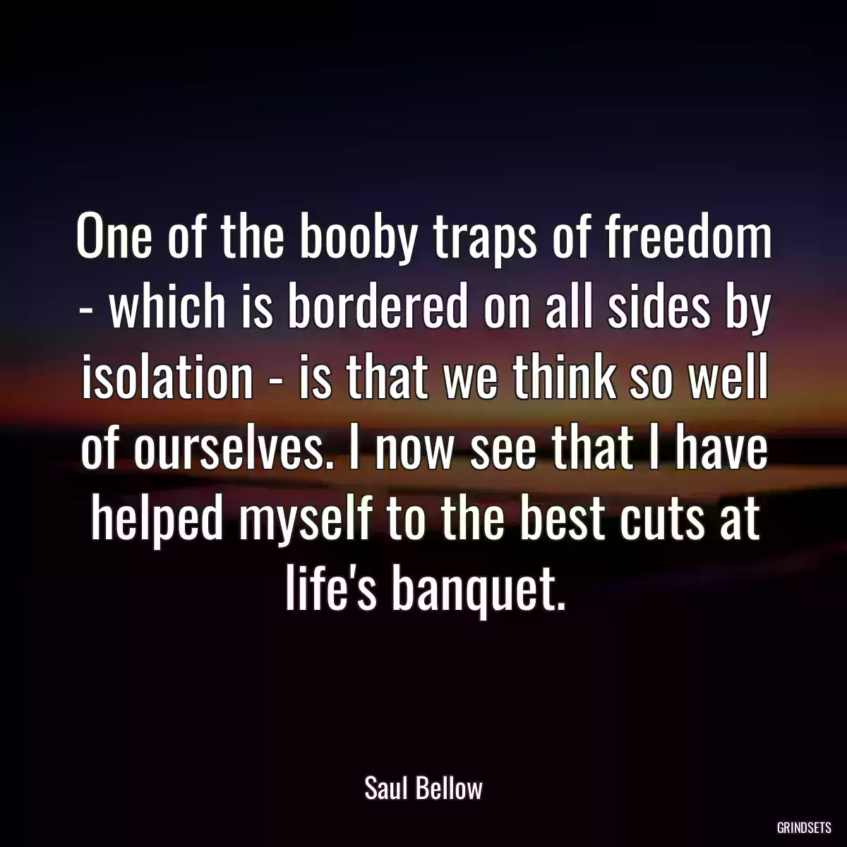 One of the booby traps of freedom - which is bordered on all sides by isolation - is that we think so well of ourselves. I now see that I have helped myself to the best cuts at life\'s banquet.