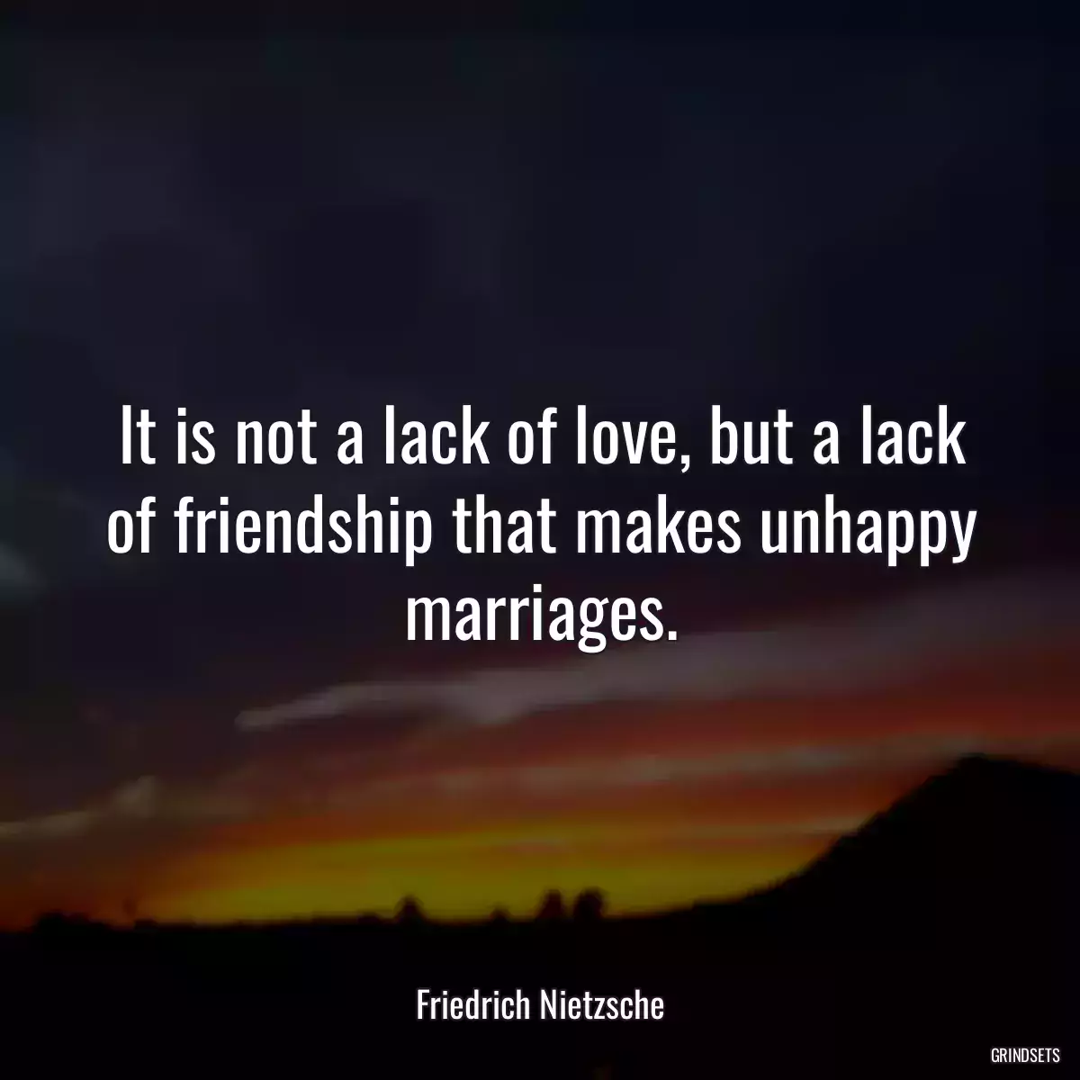 It is not a lack of love, but a lack of friendship that makes unhappy marriages.