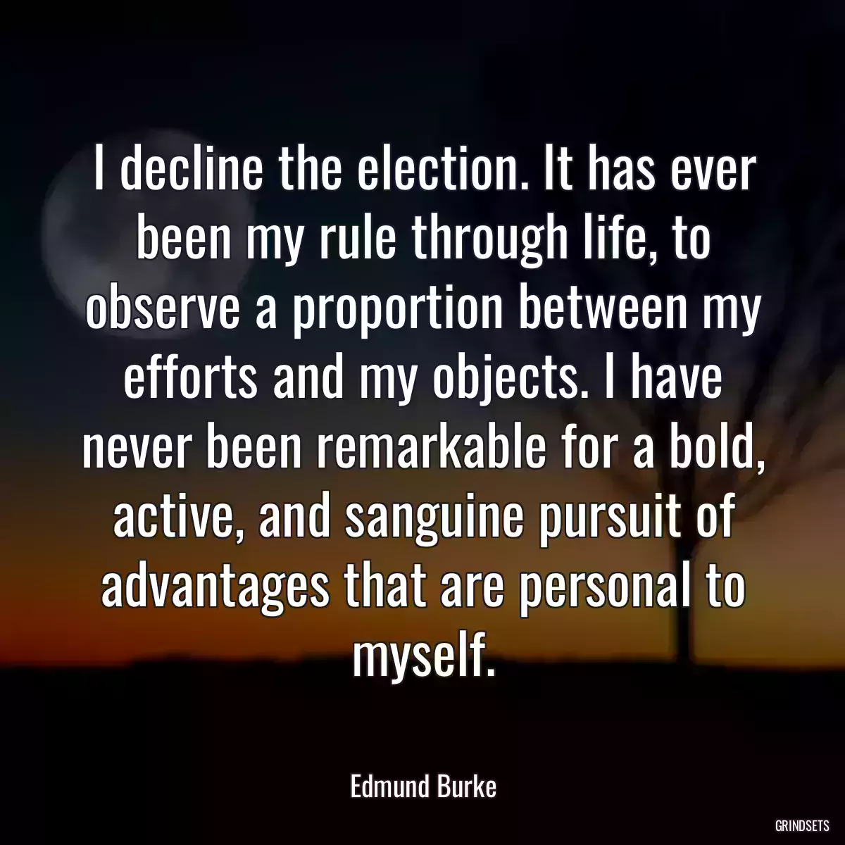 I decline the election. It has ever been my rule through life, to observe a proportion between my efforts and my objects. I have never been remarkable for a bold, active, and sanguine pursuit of advantages that are personal to myself.