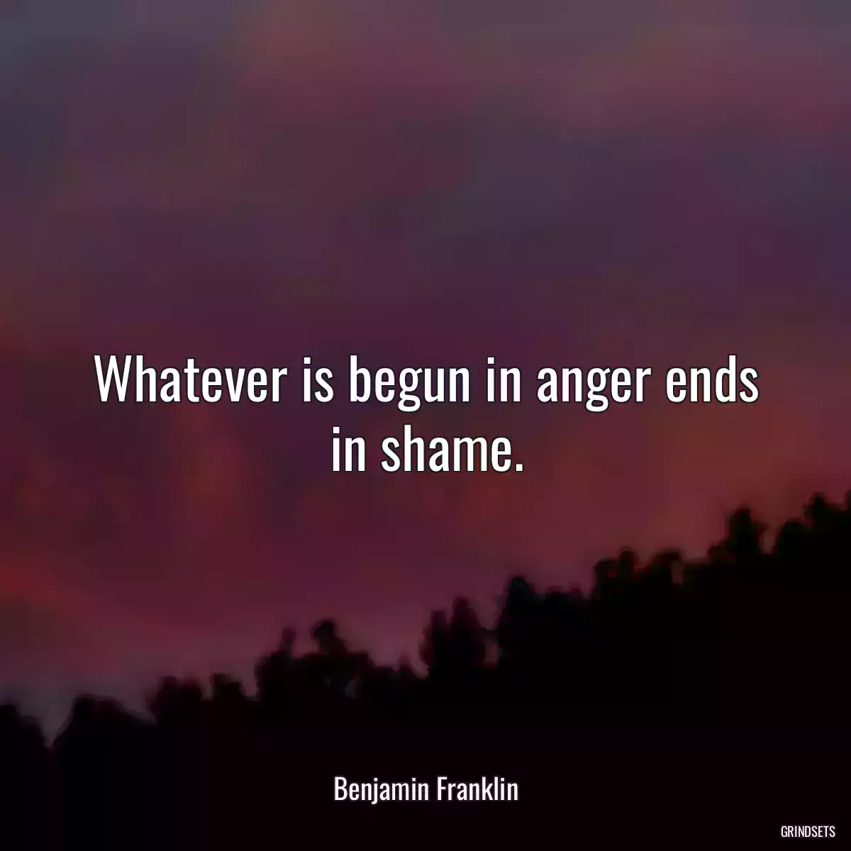 Whatever is begun in anger ends in shame.