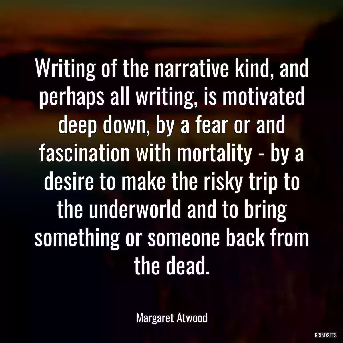 Writing of the narrative kind, and perhaps all writing, is motivated deep down, by a fear or and fascination with mortality - by a desire to make the risky trip to the underworld and to bring something or someone back from the dead.