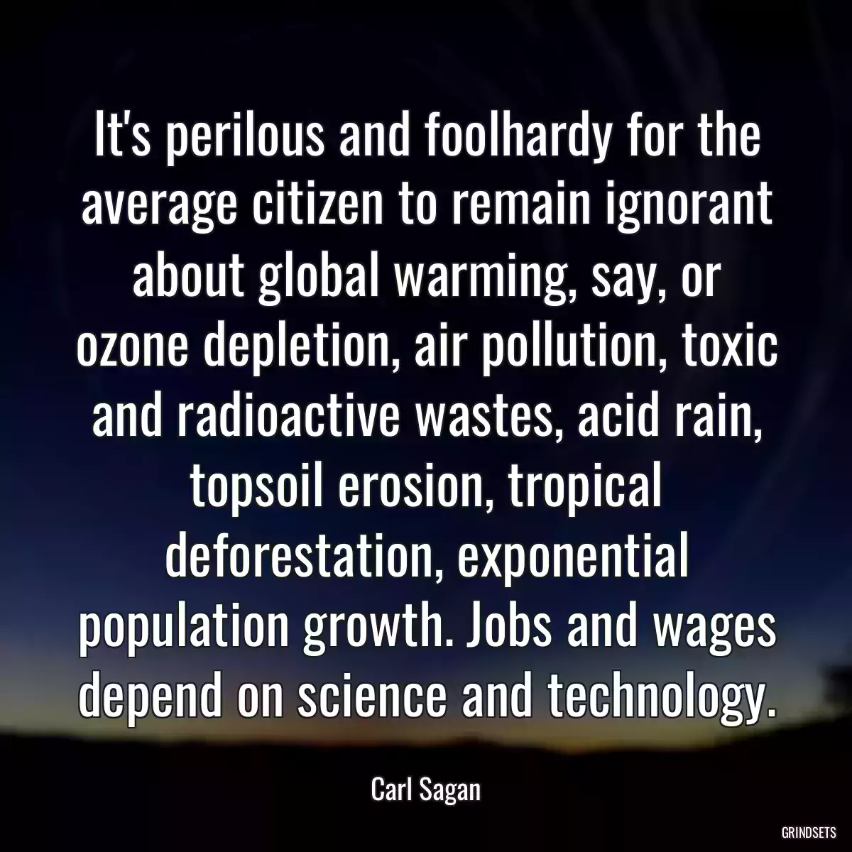It\'s perilous and foolhardy for the average citizen to remain ignorant about global warming, say, or ozone depletion, air pollution, toxic and radioactive wastes, acid rain, topsoil erosion, tropical deforestation, exponential population growth. Jobs and wages depend on science and technology.