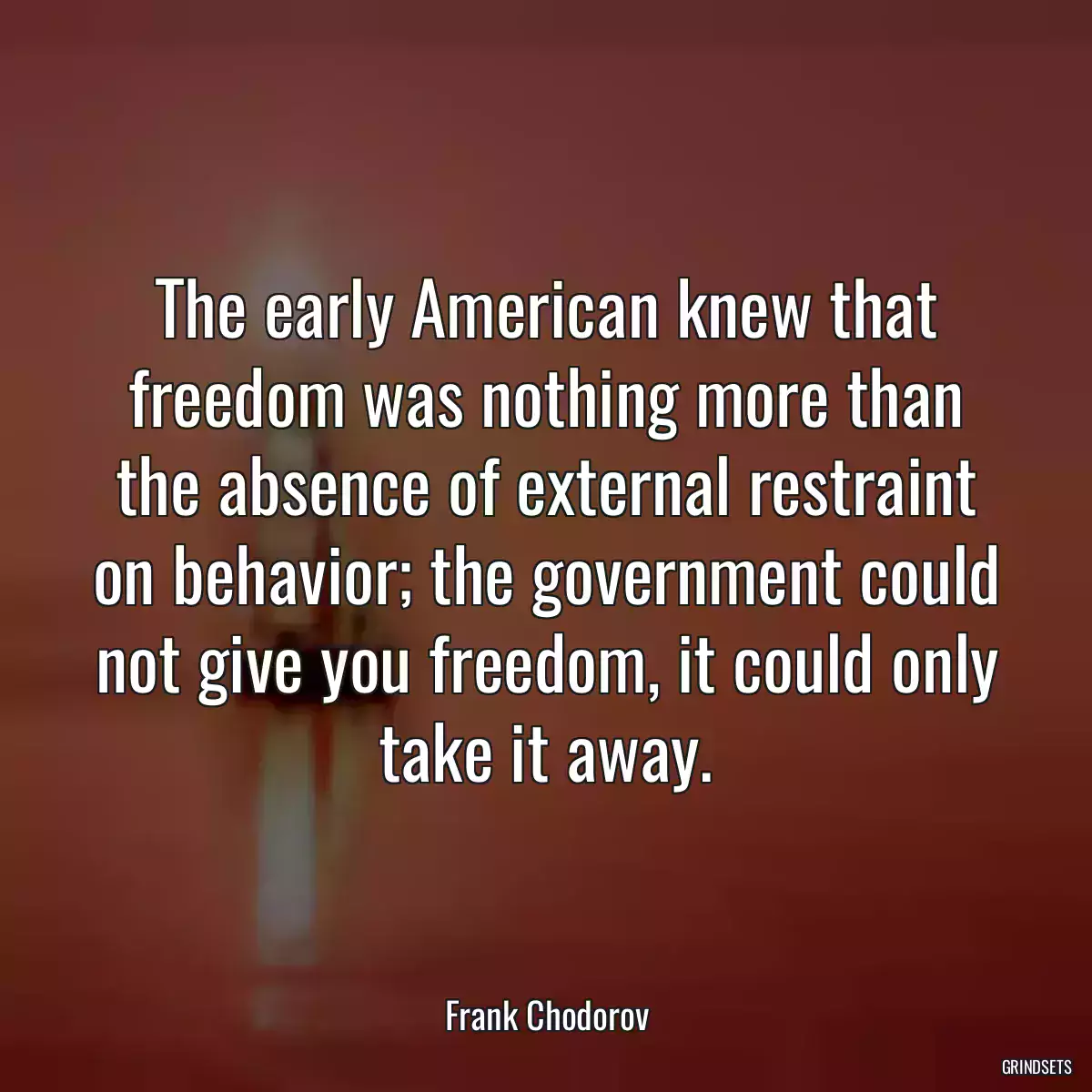 The early American knew that freedom was nothing more than the absence of external restraint on behavior; the government could not give you freedom, it could only take it away.