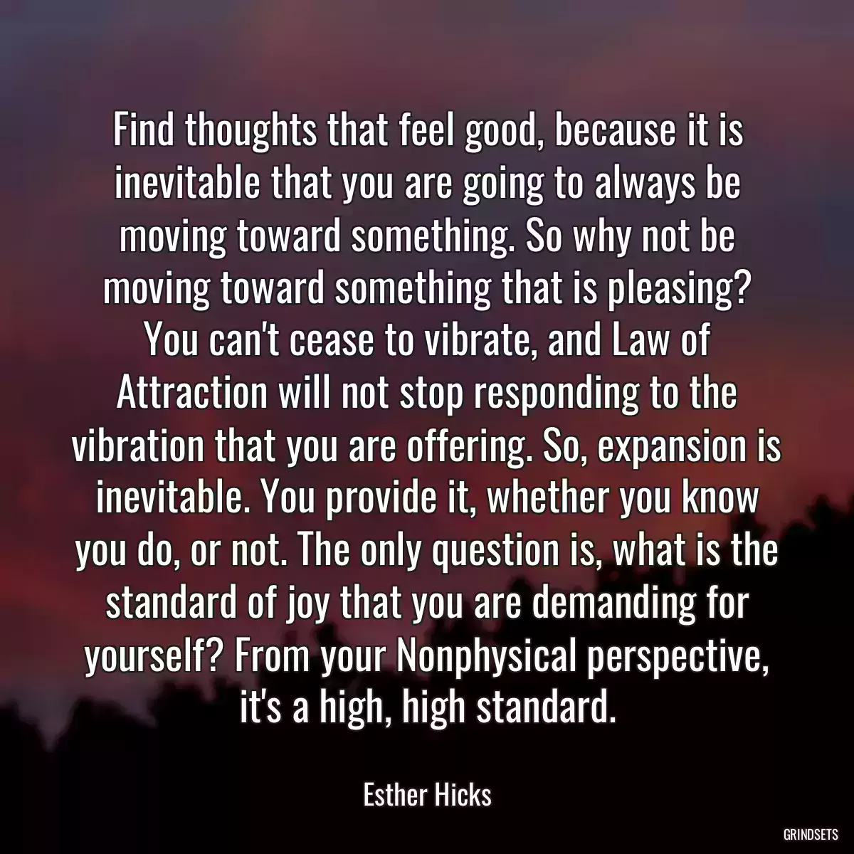 Find thoughts that feel good, because it is inevitable that you are going to always be moving toward something. So why not be moving toward something that is pleasing? You can\'t cease to vibrate, and Law of Attraction will not stop responding to the vibration that you are offering. So, expansion is inevitable. You provide it, whether you know you do, or not. The only question is, what is the standard of joy that you are demanding for yourself? From your Nonphysical perspective, it\'s a high, high standard.