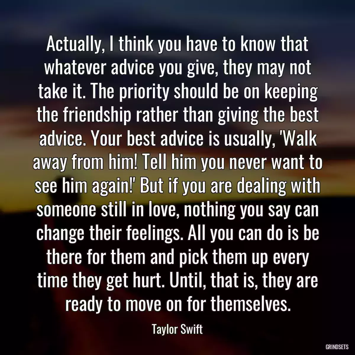 Actually, I think you have to know that whatever advice you give, they may not take it. The priority should be on keeping the friendship rather than giving the best advice. Your best advice is usually, \'Walk away from him! Tell him you never want to see him again!\' But if you are dealing with someone still in love, nothing you say can change their feelings. All you can do is be there for them and pick them up every time they get hurt. Until, that is, they are ready to move on for themselves.