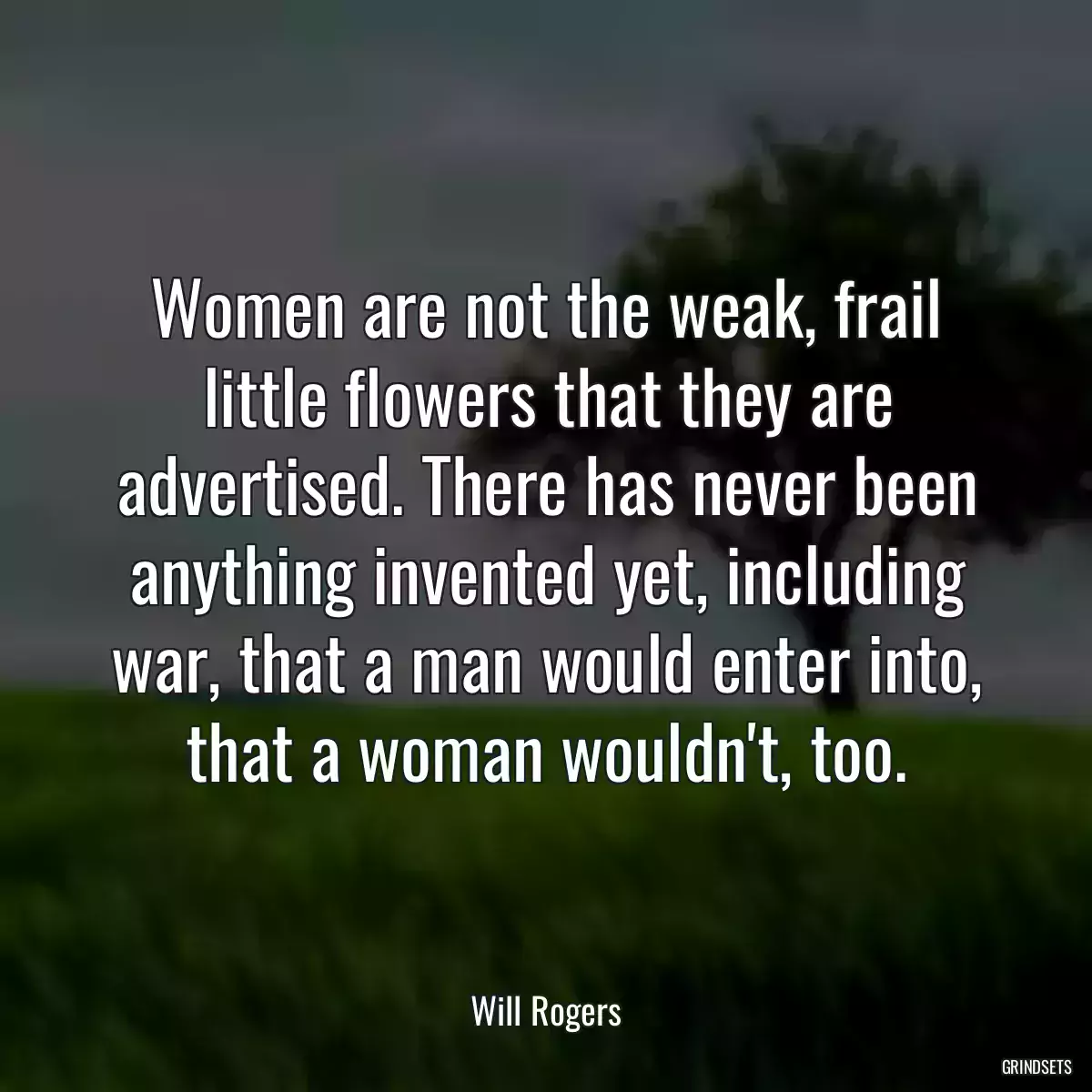 Women are not the weak, frail little flowers that they are advertised. There has never been anything invented yet, including war, that a man would enter into, that a woman wouldn\'t, too.