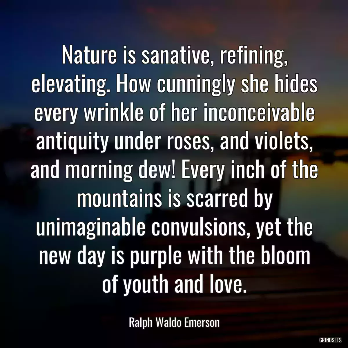 Nature is sanative, refining, elevating. How cunningly she hides every wrinkle of her inconceivable antiquity under roses, and violets, and morning dew! Every inch of the mountains is scarred by unimaginable convulsions, yet the new day is purple with the bloom of youth and love.